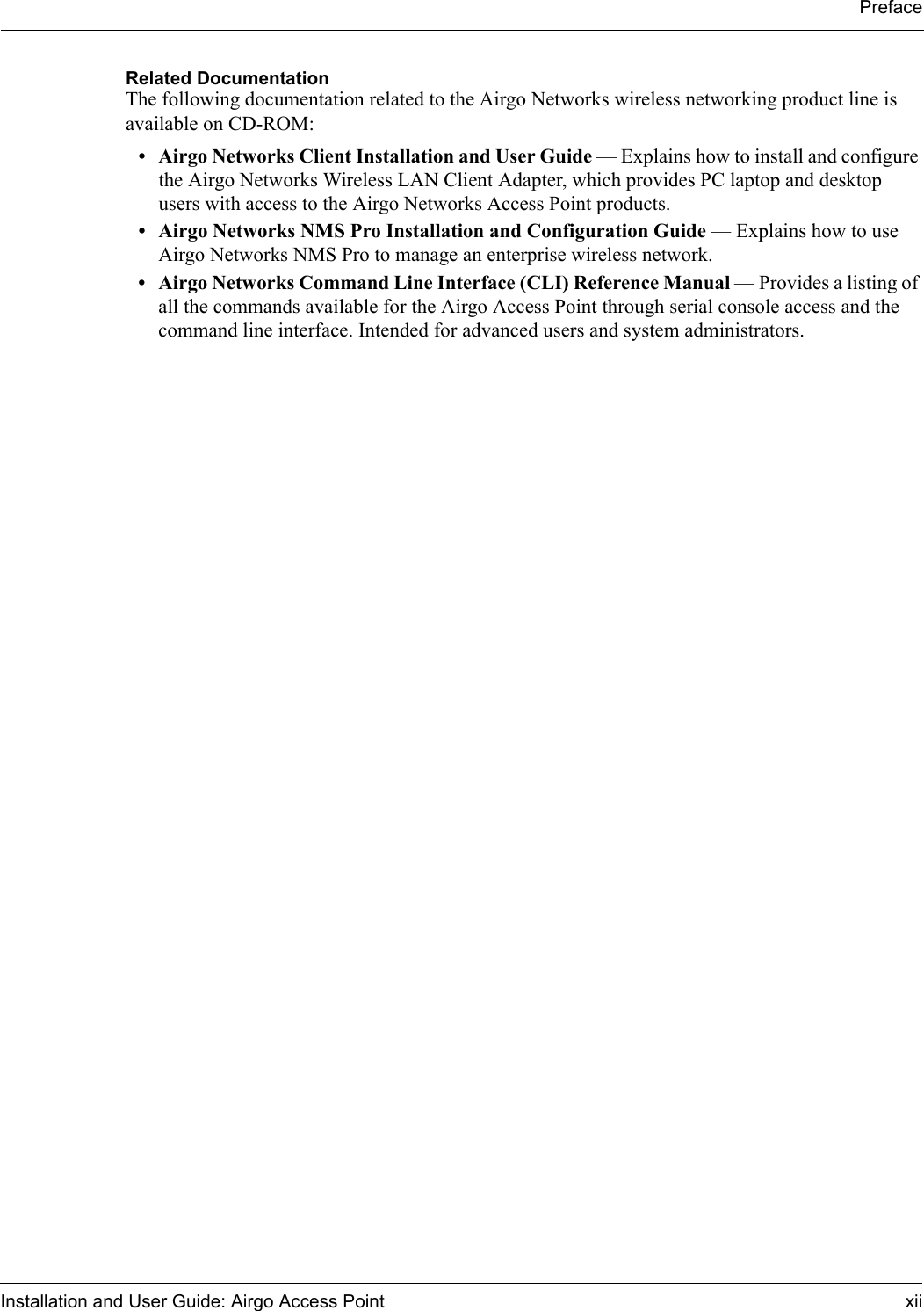 PrefaceInstallation and User Guide: Airgo Access Point xiiRelated DocumentationThe following documentation related to the Airgo Networks wireless networking product line is available on CD-ROM:• Airgo Networks Client Installation and User Guide — Explains how to install and configure the Airgo Networks Wireless LAN Client Adapter, which provides PC laptop and desktop users with access to the Airgo Networks Access Point products.• Airgo Networks NMS Pro Installation and Configuration Guide — Explains how to use Airgo Networks NMS Pro to manage an enterprise wireless network.• Airgo Networks Command Line Interface (CLI) Reference Manual — Provides a listing of all the commands available for the Airgo Access Point through serial console access and the command line interface. Intended for advanced users and system administrators.