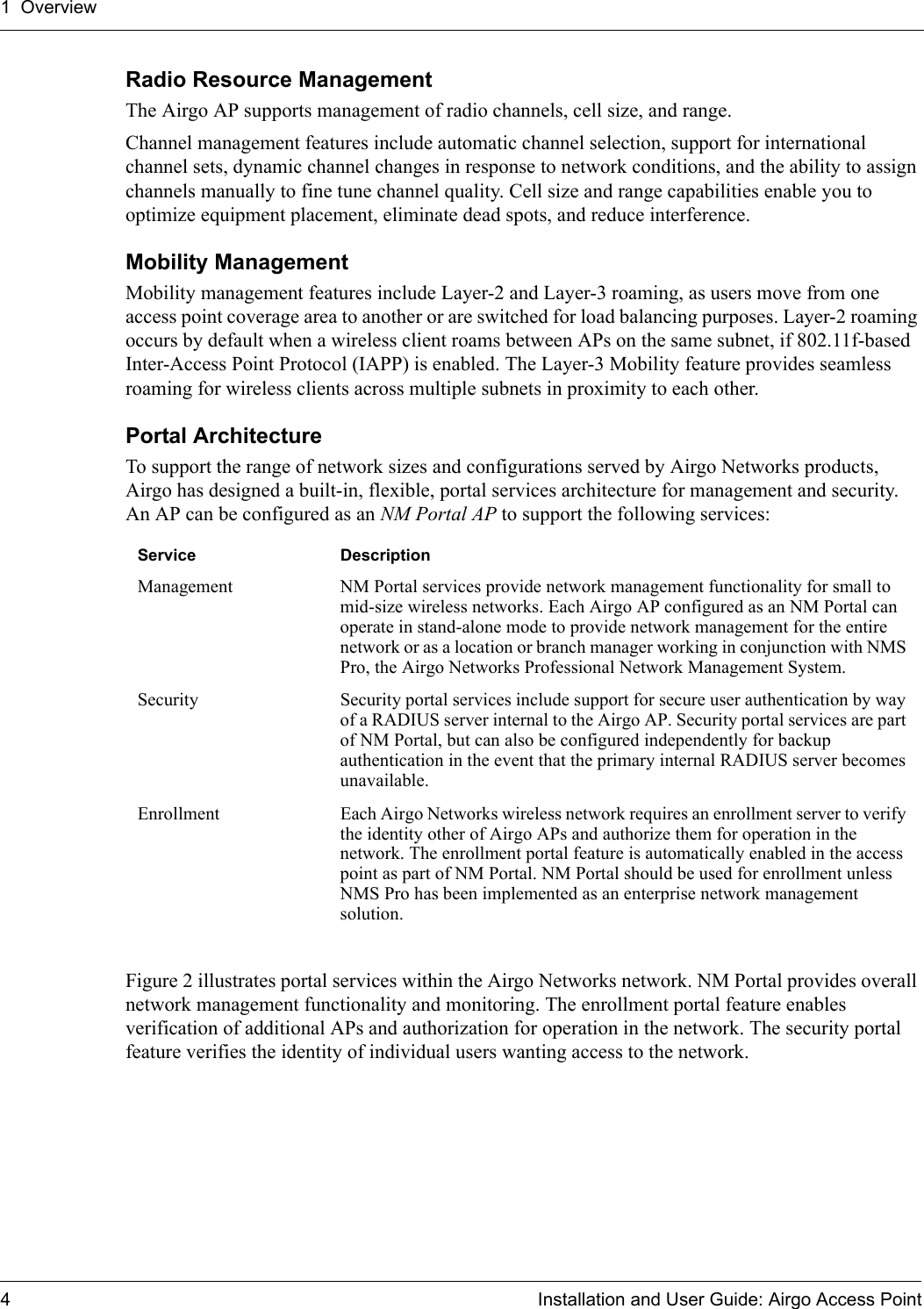 1 Overview4 Installation and User Guide: Airgo Access PointRadio Resource ManagementThe Airgo AP supports management of radio channels, cell size, and range. Channel management features include automatic channel selection, support for international channel sets, dynamic channel changes in response to network conditions, and the ability to assign channels manually to fine tune channel quality. Cell size and range capabilities enable you to optimize equipment placement, eliminate dead spots, and reduce interference.Mobility ManagementMobility management features include Layer-2 and Layer-3 roaming, as users move from one access point coverage area to another or are switched for load balancing purposes. Layer-2 roaming occurs by default when a wireless client roams between APs on the same subnet, if 802.11f-based Inter-Access Point Protocol (IAPP) is enabled. The Layer-3 Mobility feature provides seamless roaming for wireless clients across multiple subnets in proximity to each other. Portal ArchitectureTo support the range of network sizes and configurations served by Airgo Networks products, Airgo has designed a built-in, flexible, portal services architecture for management and security. An AP can be configured as an NM Portal AP to support the following services:Figure 2 illustrates portal services within the Airgo Networks network. NM Portal provides overall network management functionality and monitoring. The enrollment portal feature enables verification of additional APs and authorization for operation in the network. The security portal feature verifies the identity of individual users wanting access to the network.Service DescriptionManagement  NM Portal services provide network management functionality for small to mid-size wireless networks. Each Airgo AP configured as an NM Portal can operate in stand-alone mode to provide network management for the entire network or as a location or branch manager working in conjunction with NMS Pro, the Airgo Networks Professional Network Management System. Security  Security portal services include support for secure user authentication by way of a RADIUS server internal to the Airgo AP. Security portal services are part of NM Portal, but can also be configured independently for backup authentication in the event that the primary internal RADIUS server becomes unavailable.Enrollment  Each Airgo Networks wireless network requires an enrollment server to verify the identity other of Airgo APs and authorize them for operation in the network. The enrollment portal feature is automatically enabled in the access point as part of NM Portal. NM Portal should be used for enrollment unless NMS Pro has been implemented as an enterprise network management solution.