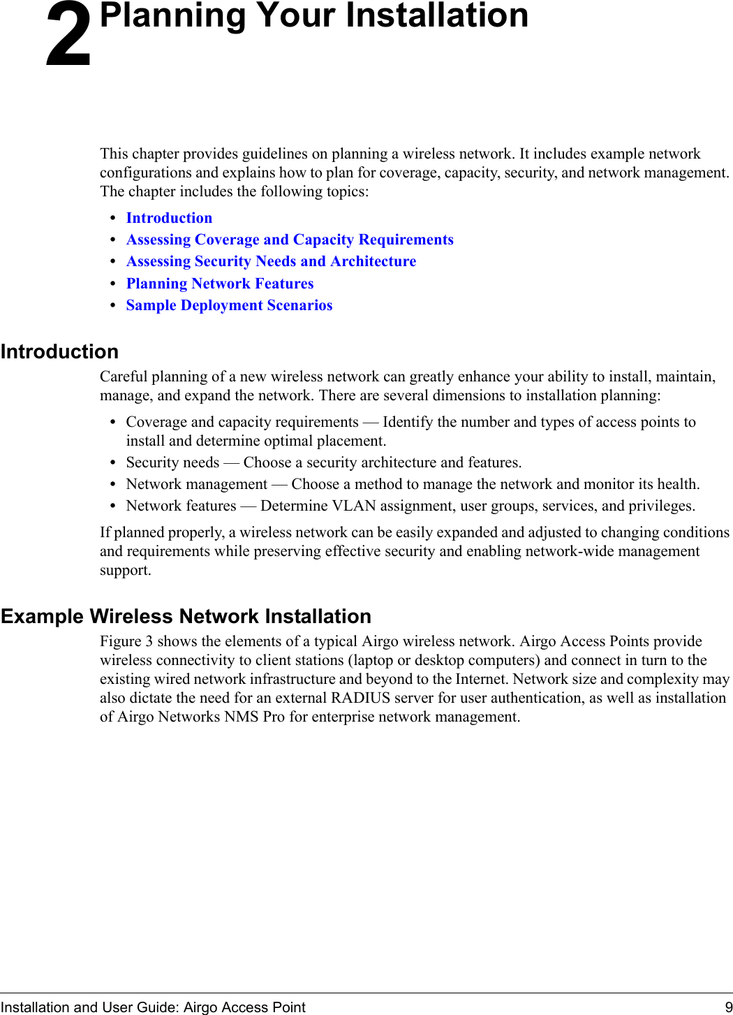 Installation and User Guide: Airgo Access Point 92Planning Your InstallationThis chapter provides guidelines on planning a wireless network. It includes example network configurations and explains how to plan for coverage, capacity, security, and network management. The chapter includes the following topics:•Introduction•Assessing Coverage and Capacity Requirements•Assessing Security Needs and Architecture•Planning Network Features•Sample Deployment ScenariosIntroductionCareful planning of a new wireless network can greatly enhance your ability to install, maintain, manage, and expand the network. There are several dimensions to installation planning:•Coverage and capacity requirements — Identify the number and types of access points to install and determine optimal placement.•Security needs — Choose a security architecture and features.•Network management — Choose a method to manage the network and monitor its health.•Network features — Determine VLAN assignment, user groups, services, and privileges.If planned properly, a wireless network can be easily expanded and adjusted to changing conditions and requirements while preserving effective security and enabling network-wide management support. Example Wireless Network InstallationFigure 3 shows the elements of a typical Airgo wireless network. Airgo Access Points provide wireless connectivity to client stations (laptop or desktop computers) and connect in turn to the existing wired network infrastructure and beyond to the Internet. Network size and complexity may also dictate the need for an external RADIUS server for user authentication, as well as installation of Airgo Networks NMS Pro for enterprise network management. 