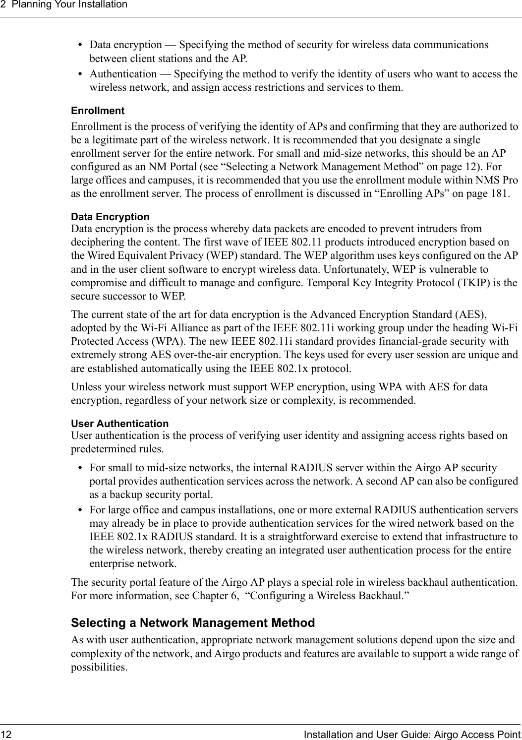 2 Planning Your Installation12 Installation and User Guide: Airgo Access Point•Data encryption — Specifying the method of security for wireless data communications between client stations and the AP.•Authentication — Specifying the method to verify the identity of users who want to access the wireless network, and assign access restrictions and services to them.EnrollmentEnrollment is the process of verifying the identity of APs and confirming that they are authorized to be a legitimate part of the wireless network. It is recommended that you designate a single enrollment server for the entire network. For small and mid-size networks, this should be an AP configured as an NM Portal (see “Selecting a Network Management Method” on page 12). For large offices and campuses, it is recommended that you use the enrollment module within NMS Pro as the enrollment server. The process of enrollment is discussed in “Enrolling APs” on page 181.Data EncryptionData encryption is the process whereby data packets are encoded to prevent intruders from deciphering the content. The first wave of IEEE 802.11 products introduced encryption based on the Wired Equivalent Privacy (WEP) standard. The WEP algorithm uses keys configured on the AP and in the user client software to encrypt wireless data. Unfortunately, WEP is vulnerable to compromise and difficult to manage and configure. Temporal Key Integrity Protocol (TKIP) is the secure successor to WEP.The current state of the art for data encryption is the Advanced Encryption Standard (AES), adopted by the Wi-Fi Alliance as part of the IEEE 802.11i working group under the heading Wi-Fi Protected Access (WPA). The new IEEE 802.11i standard provides financial-grade security with extremely strong AES over-the-air encryption. The keys used for every user session are unique and are established automatically using the IEEE 802.1x protocol. Unless your wireless network must support WEP encryption, using WPA with AES for data encryption, regardless of your network size or complexity, is recommended.User AuthenticationUser authentication is the process of verifying user identity and assigning access rights based on predetermined rules. •For small to mid-size networks, the internal RADIUS server within the Airgo AP security portal provides authentication services across the network. A second AP can also be configured as a backup security portal.•For large office and campus installations, one or more external RADIUS authentication servers may already be in place to provide authentication services for the wired network based on the IEEE 802.1x RADIUS standard. It is a straightforward exercise to extend that infrastructure to the wireless network, thereby creating an integrated user authentication process for the entire enterprise network. The security portal feature of the Airgo AP plays a special role in wireless backhaul authentication. For more information, see Chapter 6,  “Configuring a Wireless Backhaul.”Selecting a Network Management MethodAs with user authentication, appropriate network management solutions depend upon the size and complexity of the network, and Airgo products and features are available to support a wide range of possibilities.