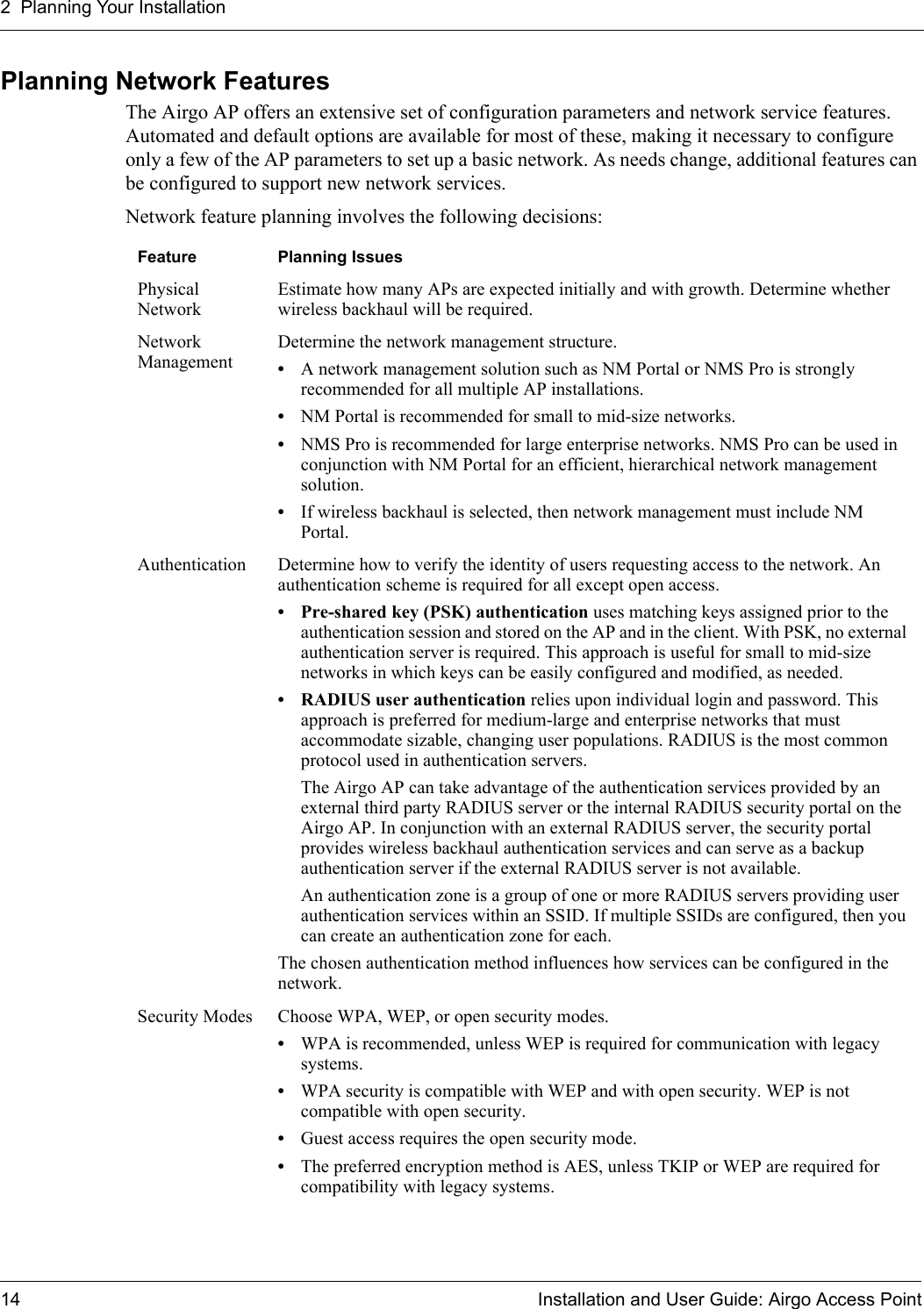 2 Planning Your Installation14 Installation and User Guide: Airgo Access PointPlanning Network FeaturesThe Airgo AP offers an extensive set of configuration parameters and network service features. Automated and default options are available for most of these, making it necessary to configure only a few of the AP parameters to set up a basic network. As needs change, additional features can be configured to support new network services. Network feature planning involves the following decisions:Feature Planning IssuesPhysical NetworkEstimate how many APs are expected initially and with growth. Determine whether wireless backhaul will be required.Network ManagementDetermine the network management structure. •A network management solution such as NM Portal or NMS Pro is strongly recommended for all multiple AP installations.•NM Portal is recommended for small to mid-size networks.•NMS Pro is recommended for large enterprise networks. NMS Pro can be used in conjunction with NM Portal for an efficient, hierarchical network management solution.•If wireless backhaul is selected, then network management must include NM Portal.Authentication Determine how to verify the identity of users requesting access to the network. An authentication scheme is required for all except open access.• Pre-shared key (PSK) authentication uses matching keys assigned prior to the authentication session and stored on the AP and in the client. With PSK, no external authentication server is required. This approach is useful for small to mid-size networks in which keys can be easily configured and modified, as needed.• RADIUS user authentication relies upon individual login and password. This approach is preferred for medium-large and enterprise networks that must accommodate sizable, changing user populations. RADIUS is the most common protocol used in authentication servers.The Airgo AP can take advantage of the authentication services provided by an external third party RADIUS server or the internal RADIUS security portal on the Airgo AP. In conjunction with an external RADIUS server, the security portal provides wireless backhaul authentication services and can serve as a backup authentication server if the external RADIUS server is not available.An authentication zone is a group of one or more RADIUS servers providing user authentication services within an SSID. If multiple SSIDs are configured, then you can create an authentication zone for each. The chosen authentication method influences how services can be configured in the network. Security Modes Choose WPA, WEP, or open security modes.•WPA is recommended, unless WEP is required for communication with legacy systems. •WPA security is compatible with WEP and with open security. WEP is not compatible with open security. •Guest access requires the open security mode.•The preferred encryption method is AES, unless TKIP or WEP are required for compatibility with legacy systems.