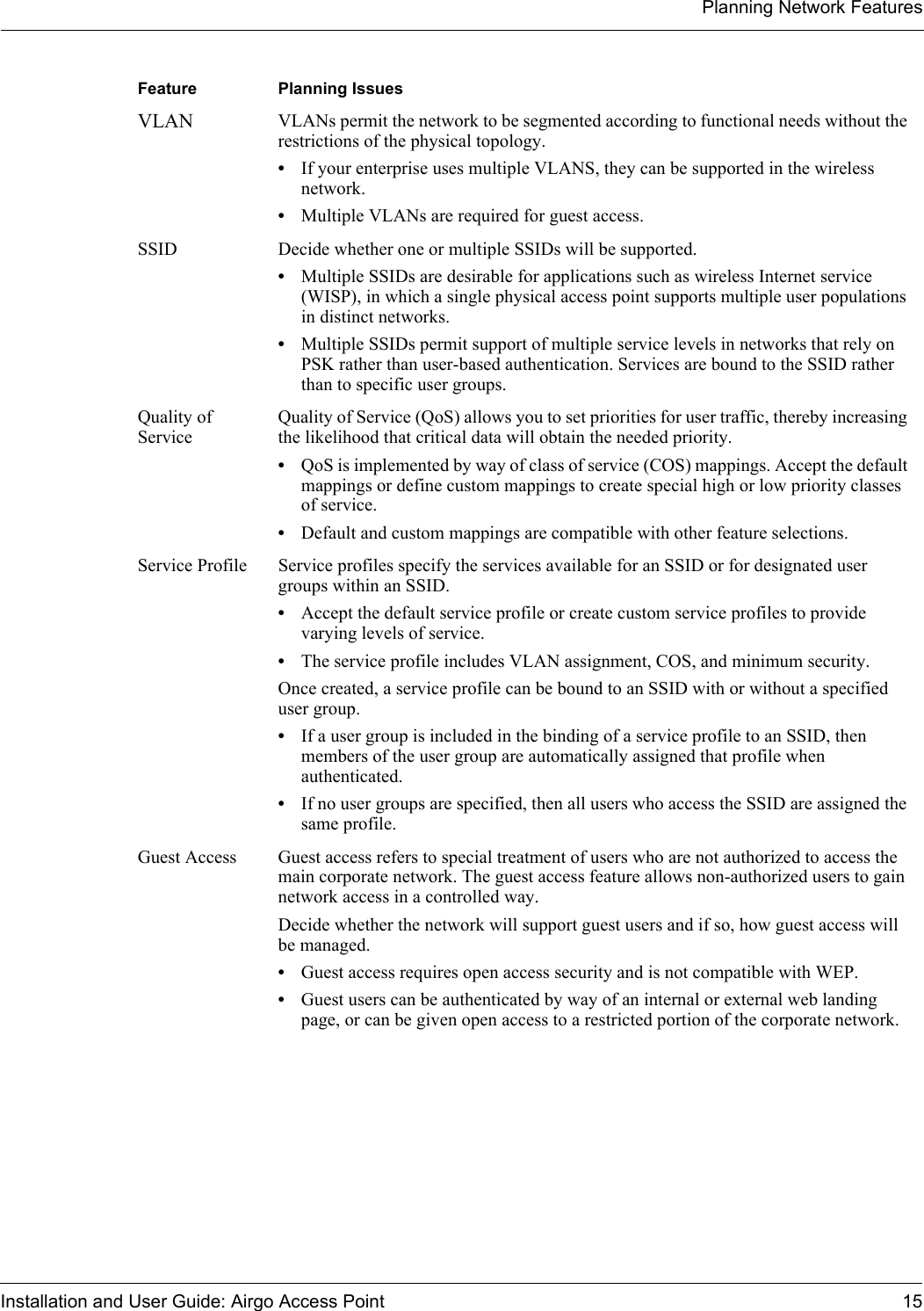 Planning Network FeaturesInstallation and User Guide: Airgo Access Point 15VLAN VLANs permit the network to be segmented according to functional needs without the restrictions of the physical topology. •If your enterprise uses multiple VLANS, they can be supported in the wireless network.•Multiple VLANs are required for guest access.SSID Decide whether one or multiple SSIDs will be supported. •Multiple SSIDs are desirable for applications such as wireless Internet service (WISP), in which a single physical access point supports multiple user populations in distinct networks. •Multiple SSIDs permit support of multiple service levels in networks that rely on PSK rather than user-based authentication. Services are bound to the SSID rather than to specific user groups.Quality of ServiceQuality of Service (QoS) allows you to set priorities for user traffic, thereby increasing the likelihood that critical data will obtain the needed priority. •QoS is implemented by way of class of service (COS) mappings. Accept the default mappings or define custom mappings to create special high or low priority classes of service.•Default and custom mappings are compatible with other feature selections.Service Profile Service profiles specify the services available for an SSID or for designated user groups within an SSID. •Accept the default service profile or create custom service profiles to provide varying levels of service. •The service profile includes VLAN assignment, COS, and minimum security.Once created, a service profile can be bound to an SSID with or without a specified user group. •If a user group is included in the binding of a service profile to an SSID, then members of the user group are automatically assigned that profile when authenticated. •If no user groups are specified, then all users who access the SSID are assigned the same profile.Guest Access Guest access refers to special treatment of users who are not authorized to access the main corporate network. The guest access feature allows non-authorized users to gain network access in a controlled way. Decide whether the network will support guest users and if so, how guest access will be managed.•Guest access requires open access security and is not compatible with WEP.•Guest users can be authenticated by way of an internal or external web landing page, or can be given open access to a restricted portion of the corporate network.Feature   Planning Issues