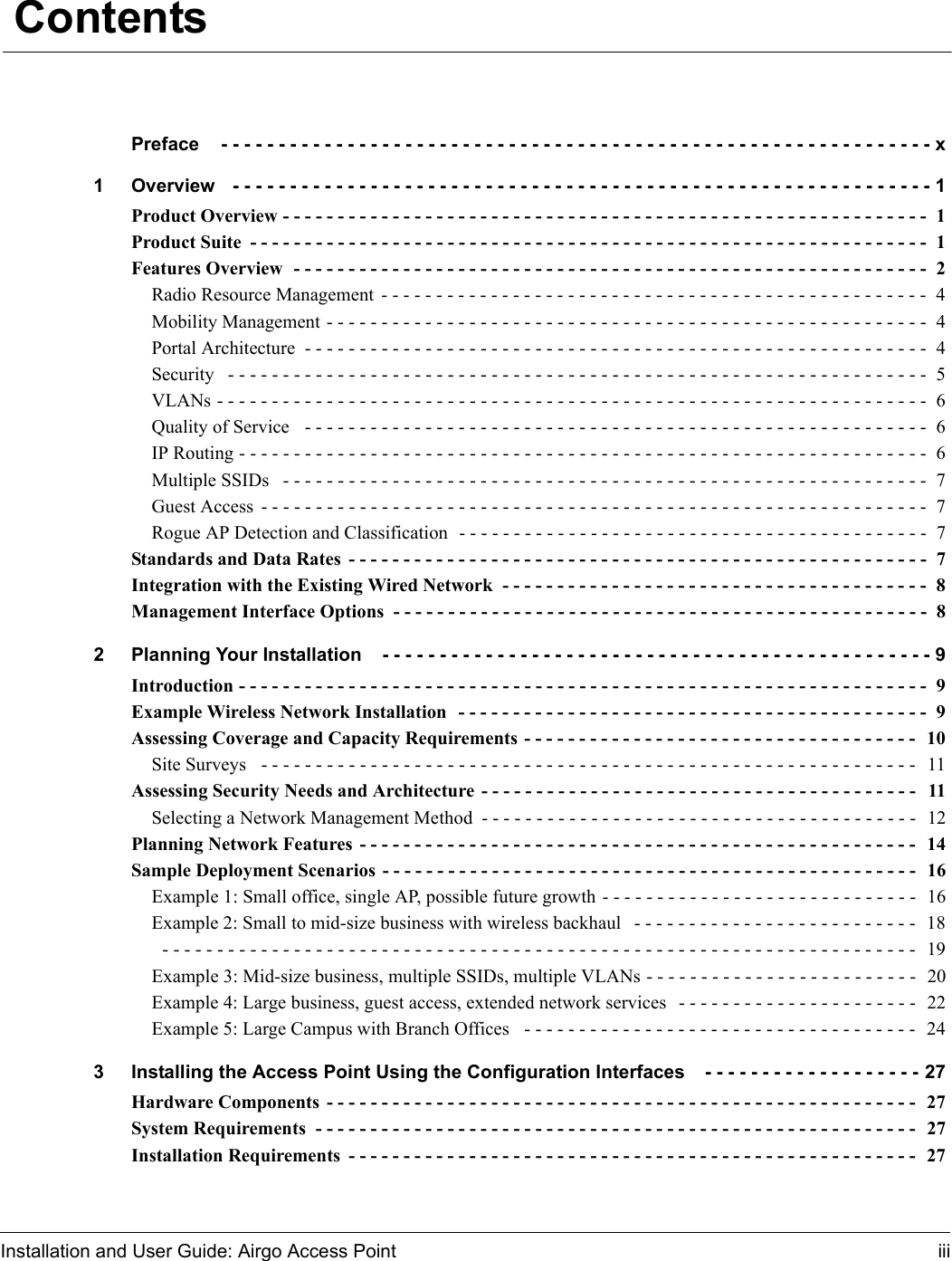 Installation and User Guide: Airgo Access Point iii ContentsPreface  - - - - - - - - - - - - - - - - - - - - - - - - - - - - - - - - - - - - - - - - - - - - - - - - - - - - - - - - - - - - - - x1 Overview  - - - - - - - - - - - - - - - - - - - - - - - - - - - - - - - - - - - - - - - - - - - - - - - - - - - - - - - - - - - - - 1Product Overview - - - - - - - - - - - - - - - - - - - - - - - - - - - - - - - - - - - - - - - - - - - - - - - - - - - - - - - - - - -  1Product Suite - - - - - - - - - - - - - - - - - - - - - - - - - - - - - - - - - - - - - - - - - - - - - - - - - - - - - - - - - - - - - -  1Features Overview  - - - - - - - - - - - - - - - - - - - - - - - - - - - - - - - - - - - - - - - - - - - - - - - - - - - - - - - - - -  2Radio Resource Management - - - - - - - - - - - - - - - - - - - - - - - - - - - - - - - - - - - - - - - - - - - - - - - - - -  4Mobility Management - - - - - - - - - - - - - - - - - - - - - - - - - - - - - - - - - - - - - - - - - - - - - - - - - - - - - - - 4Portal Architecture  - - - - - - - - - - - - - - - - - - - - - - - - - - - - - - - - - - - - - - - - - - - - - - - - - - - - - - - - -  4Security  - - - - - - - - - - - - - - - - - - - - - - - - - - - - - - - - - - - - - - - - - - - - - - - - - - - - - - - - - - - - - - - -  5VLANs - - - - - - - - - - - - - - - - - - - - - - - - - - - - - - - - - - - - - - - - - - - - - - - - - - - - - - - - - - - - - - - - -  6Quality of Service  - - - - - - - - - - - - - - - - - - - - - - - - - - - - - - - - - - - - - - - - - - - - - - - - - - - - - - - - -  6IP Routing - - - - - - - - - - - - - - - - - - - - - - - - - - - - - - - - - - - - - - - - - - - - - - - - - - - - - - - - - - - - - - -  6Multiple SSIDs  - - - - - - - - - - - - - - - - - - - - - - - - - - - - - - - - - - - - - - - - - - - - - - - - - - - - - - - - - - -  7Guest Access - - - - - - - - - - - - - - - - - - - - - - - - - - - - - - - - - - - - - - - - - - - - - - - - - - - - - - - - - - - - -  7Rogue AP Detection and Classification  - - - - - - - - - - - - - - - - - - - - - - - - - - - - - - - - - - - - - - - - - - -  7Standards and Data Rates - - - - - - - - - - - - - - - - - - - - - - - - - - - - - - - - - - - - - - - - - - - - - - - - - - - - -  7Integration with the Existing Wired Network  - - - - - - - - - - - - - - - - - - - - - - - - - - - - - - - - - - - - - - -  8Management Interface Options  - - - - - - - - - - - - - - - - - - - - - - - - - - - - - - - - - - - - - - - - - - - - - - - - -  82 Planning Your Installation  - - - - - - - - - - - - - - - - - - - - - - - - - - - - - - - - - - - - - - - - - - - - - - - - 9Introduction - - - - - - - - - - - - - - - - - - - - - - - - - - - - - - - - - - - - - - - - - - - - - - - - - - - - - - - - - - - - - - -  9Example Wireless Network Installation  - - - - - - - - - - - - - - - - - - - - - - - - - - - - - - - - - - - - - - - - - - -  9Assessing Coverage and Capacity Requirements - - - - - - - - - - - - - - - - - - - - - - - - - - - - - - - - - - - -  10Site Surveys  - - - - - - - - - - - - - - - - - - - - - - - - - - - - - - - - - - - - - - - - - - - - - - - - - - - - - - - - - - - -  11Assessing Security Needs and Architecture - - - - - - - - - - - - - - - - - - - - - - - - - - - - - - - - - - - - - - - -  11Selecting a Network Management Method - - - - - - - - - - - - - - - - - - - - - - - - - - - - - - - - - - - - - - - -  12Planning Network Features - - - - - - - - - - - - - - - - - - - - - - - - - - - - - - - - - - - - - - - - - - - - - - - - - - -  14Sample Deployment Scenarios - - - - - - - - - - - - - - - - - - - - - - - - - - - - - - - - - - - - - - - - - - - - - - - - -  16Example 1: Small office, single AP, possible future growth - - - - - - - - - - - - - - - - - - - - - - - - - - - - -  16Example 2: Small to mid-size business with wireless backhaul  - - - - - - - - - - - - - - - - - - - - - - - - - -  18 - - - - - - - - - - - - - - - - - - - - - - - - - - - - - - - - - - - - - - - - - - - - - - - - - - - - - - - - - - - - - - - - - - - - -  19Example 3: Mid-size business, multiple SSIDs, multiple VLANs - - - - - - - - - - - - - - - - - - - - - - - - -  20Example 4: Large business, guest access, extended network services  - - - - - - - - - - - - - - - - - - - - - -  22Example 5: Large Campus with Branch Offices  - - - - - - - - - - - - - - - - - - - - - - - - - - - - - - - - - - - -  243 Installing the Access Point Using the Configuration Interfaces  - - - - - - - - - - - - - - - - - - - 27Hardware Components - - - - - - - - - - - - - - - - - - - - - - - - - - - - - - - - - - - - - - - - - - - - - - - - - - - - - -  27System Requirements  - - - - - - - - - - - - - - - - - - - - - - - - - - - - - - - - - - - - - - - - - - - - - - - - - - - - - - -  27Installation Requirements - - - - - - - - - - - - - - - - - - - - - - - - - - - - - - - - - - - - - - - - - - - - - - - - - - - - 27