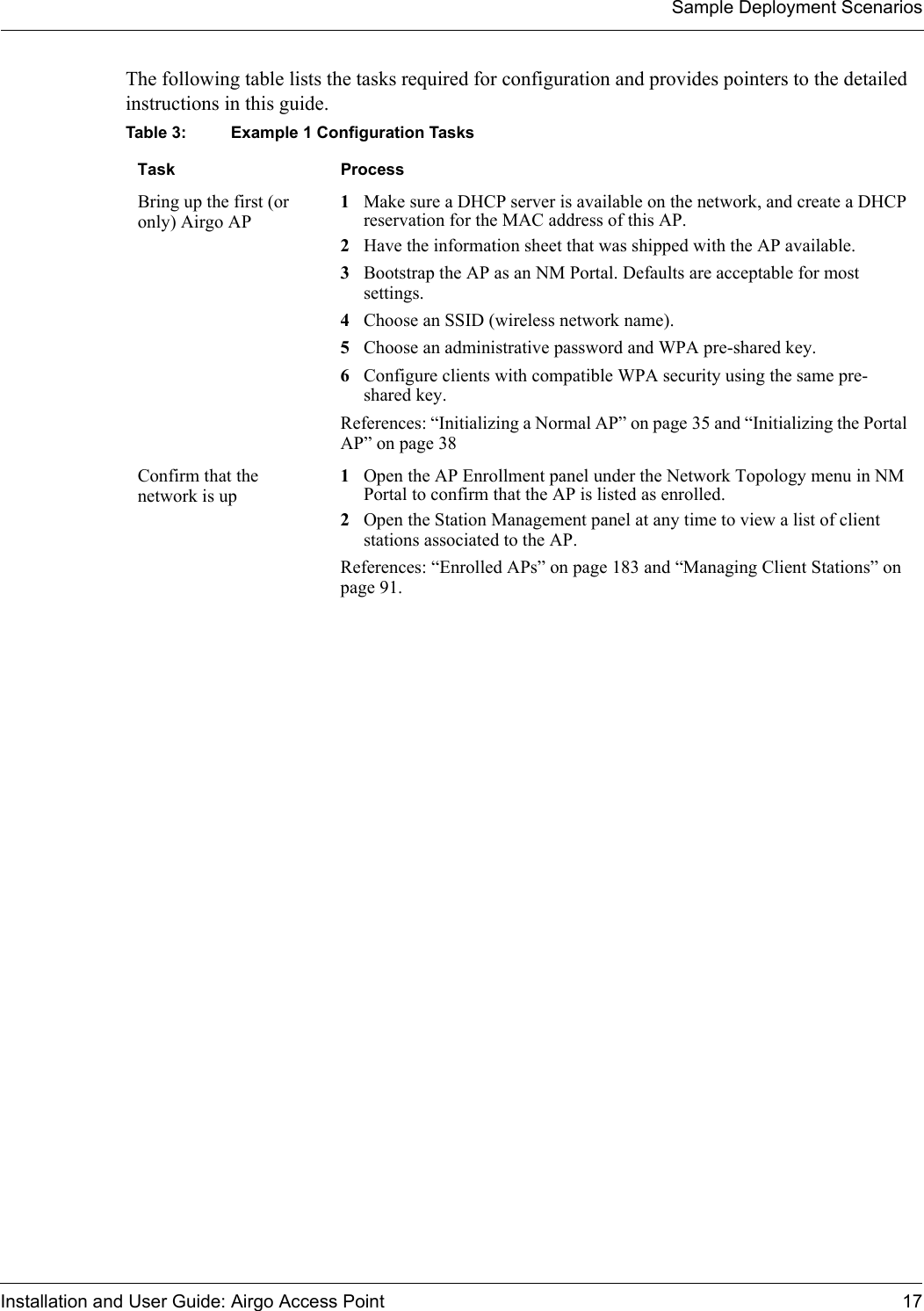 Sample Deployment ScenariosInstallation and User Guide: Airgo Access Point 17The following table lists the tasks required for configuration and provides pointers to the detailed instructions in this guide.Table 3: Example 1 Configuration Tasks Task ProcessBring up the first (or only) Airgo AP1Make sure a DHCP server is available on the network, and create a DHCP reservation for the MAC address of this AP.2Have the information sheet that was shipped with the AP available.3Bootstrap the AP as an NM Portal. Defaults are acceptable for most settings. 4Choose an SSID (wireless network name).5Choose an administrative password and WPA pre-shared key.6Configure clients with compatible WPA security using the same pre-shared key.References: “Initializing a Normal AP” on page 35 and “Initializing the Portal AP” on page 38Confirm that the network is up1Open the AP Enrollment panel under the Network Topology menu in NM Portal to confirm that the AP is listed as enrolled.2Open the Station Management panel at any time to view a list of client stations associated to the AP.References: “Enrolled APs” on page 183 and “Managing Client Stations” on page 91.