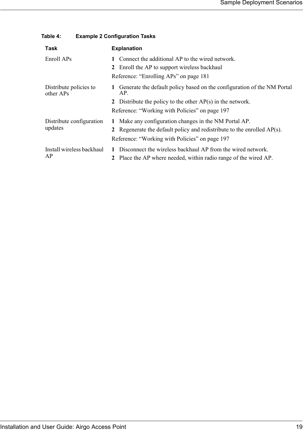 Sample Deployment ScenariosInstallation and User Guide: Airgo Access Point 19Table 4: Example 2 Configuration TasksTask ExplanationEnroll APs 1Connect the additional AP to the wired network. 2Enroll the AP to support wireless backhaulReference: “Enrolling APs” on page 181Distribute policies to other APs1Generate the default policy based on the configuration of the NM Portal AP.2Distribute the policy to the other AP(s) in the network.Reference: “Working with Policies” on page 197Distribute configuration updates1Make any configuration changes in the NM Portal AP.2Regenerate the default policy and redistribute to the enrolled AP(s).Reference: “Working with Policies” on page 197Install wireless backhaul AP1Disconnect the wireless backhaul AP from the wired network.2Place the AP where needed, within radio range of the wired AP.