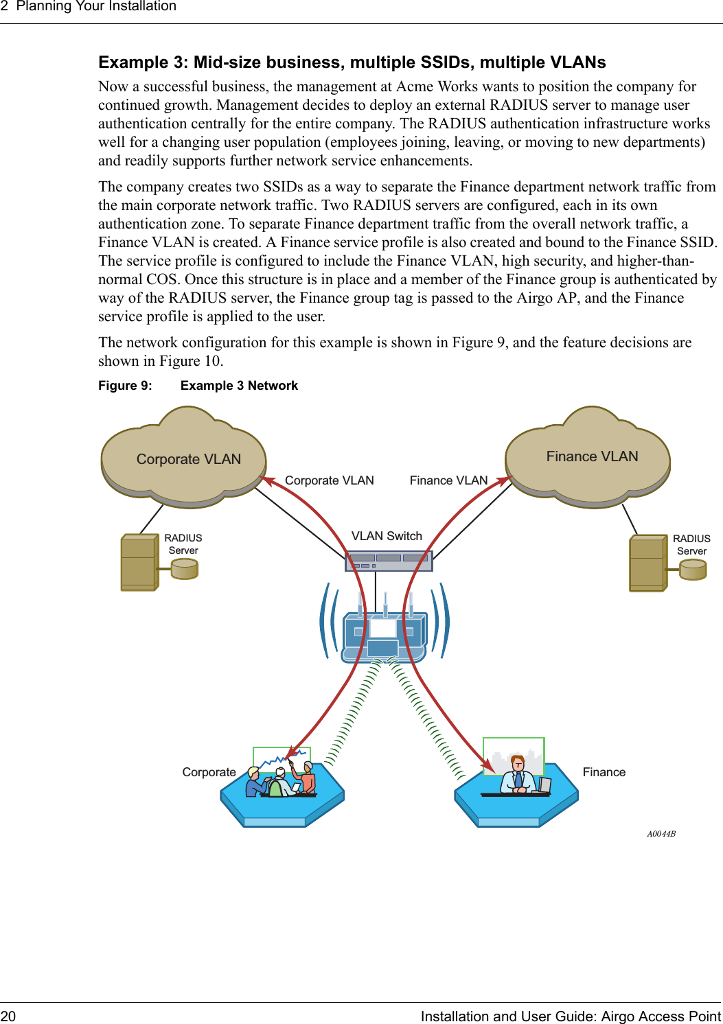 2 Planning Your Installation20 Installation and User Guide: Airgo Access PointExample 3: Mid-size business, multiple SSIDs, multiple VLANsNow a successful business, the management at Acme Works wants to position the company for continued growth. Management decides to deploy an external RADIUS server to manage user authentication centrally for the entire company. The RADIUS authentication infrastructure works well for a changing user population (employees joining, leaving, or moving to new departments) and readily supports further network service enhancements. The company creates two SSIDs as a way to separate the Finance department network traffic from the main corporate network traffic. Two RADIUS servers are configured, each in its own authentication zone. To separate Finance department traffic from the overall network traffic, a Finance VLAN is created. A Finance service profile is also created and bound to the Finance SSID. The service profile is configured to include the Finance VLAN, high security, and higher-than-normal COS. Once this structure is in place and a member of the Finance group is authenticated by way of the RADIUS server, the Finance group tag is passed to the Airgo AP, and the Finance service profile is applied to the user.The network configuration for this example is shown in Figure 9, and the feature decisions are shown in Figure 10.Figure 9: Example 3 NetworkRADIUSServerRADIUSServerA0044BCorporate VLANCorporate VLANVLAN SwitchFinance VLANFinance VLANCorporate Finance