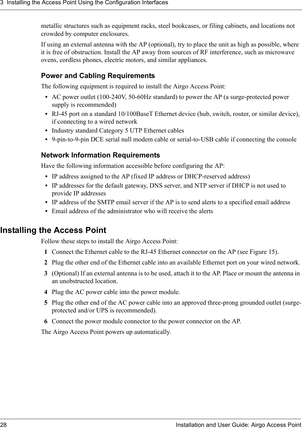 3 Installing the Access Point Using the Configuration Interfaces28 Installation and User Guide: Airgo Access Pointmetallic structures such as equipment racks, steel bookcases, or filing cabinets, and locations not crowded by computer enclosures.If using an external antenna with the AP (optional), try to place the unit as high as possible, where it is free of obstruction. Install the AP away from sources of RF interference, such as microwave ovens, cordless phones, electric motors, and similar appliances.Power and Cabling RequirementsThe following equipment is required to install the Airgo Access Point:•AC power outlet (100-240V, 50-60Hz standard) to power the AP (a surge-protected power supply is recommended)•RJ-45 port on a standard 10/100BaseT Ethernet device (hub, switch, router, or similar device), if connecting to a wired network•Industry standard Category 5 UTP Ethernet cables•9-pin-to-9-pin DCE serial null modem cable or serial-to-USB cable if connecting the consoleNetwork Information RequirementsHave the following information accessible before configuring the AP: •IP address assigned to the AP (fixed IP address or DHCP-reserved address) •IP addresses for the default gateway, DNS server, and NTP server if DHCP is not used to provide IP addresses•IP address of the SMTP email server if the AP is to send alerts to a specified email address•Email address of the administrator who will receive the alertsInstalling the Access PointFollow these steps to install the Airgo Access Point:1Connect the Ethernet cable to the RJ-45 Ethernet connector on the AP (see Figure 15).2Plug the other end of the Ethernet cable into an available Ethernet port on your wired network.3(Optional) If an external antenna is to be used, attach it to the AP. Place or mount the antenna in an unobstructed location.4Plug the AC power cable into the power module.5Plug the other end of the AC power cable into an approved three-prong grounded outlet (surge-protected and/or UPS is recommended).6Connect the power module connector to the power connector on the AP.The Airgo Access Point powers up automatically.