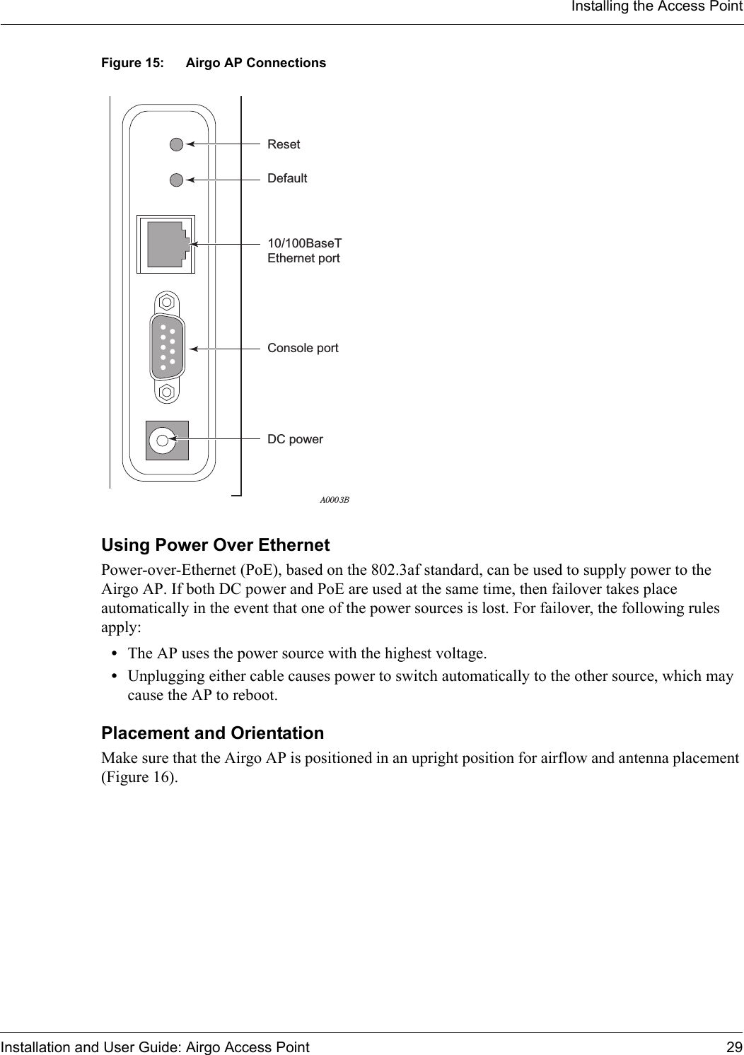 Installing the Access PointInstallation and User Guide: Airgo Access Point 29Figure 15: Airgo AP ConnectionsUsing Power Over EthernetPower-over-Ethernet (PoE), based on the 802.3af standard, can be used to supply power to the Airgo AP. If both DC power and PoE are used at the same time, then failover takes place automatically in the event that one of the power sources is lost. For failover, the following rules apply:•The AP uses the power source with the highest voltage.•Unplugging either cable causes power to switch automatically to the other source, which may cause the AP to reboot. Placement and OrientationMake sure that the Airgo AP is positioned in an upright position for airflow and antenna placement (Figure 16).10/100BaseTEthernet portDefaultResetA0003BConsole portDC power