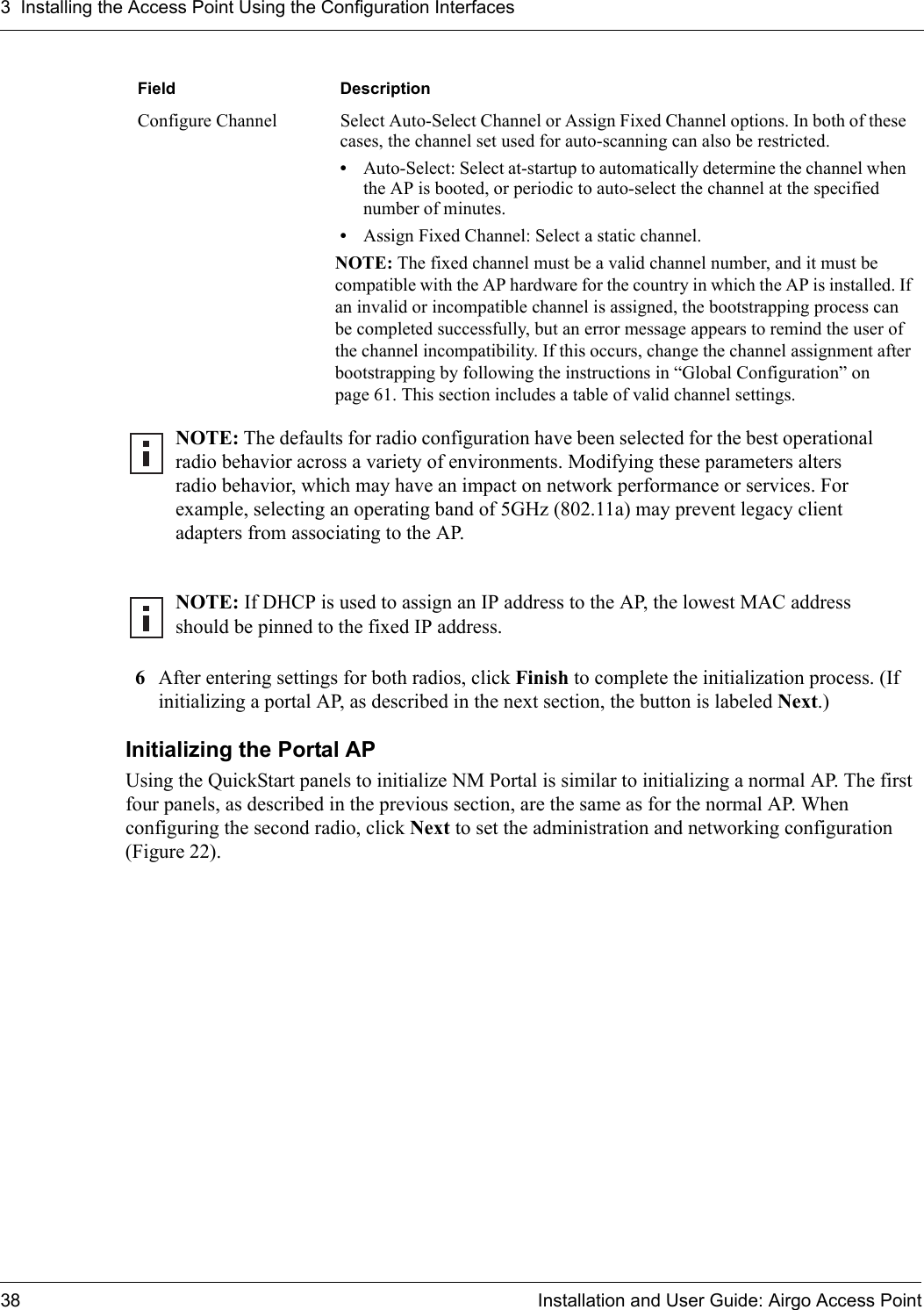 3 Installing the Access Point Using the Configuration Interfaces38 Installation and User Guide: Airgo Access Point6After entering settings for both radios, click Finish to complete the initialization process. (If initializing a portal AP, as described in the next section, the button is labeled Next.)Initializing the Portal APUsing the QuickStart panels to initialize NM Portal is similar to initializing a normal AP. The first four panels, as described in the previous section, are the same as for the normal AP. When configuring the second radio, click Next to set the administration and networking configuration (Figure 22).Configure Channel Select Auto-Select Channel or Assign Fixed Channel options. In both of these cases, the channel set used for auto-scanning can also be restricted.•Auto-Select: Select at-startup to automatically determine the channel when the AP is booted, or periodic to auto-select the channel at the specified number of minutes.•Assign Fixed Channel: Select a static channel. NOTE: The fixed channel must be a valid channel number, and it must be compatible with the AP hardware for the country in which the AP is installed. If an invalid or incompatible channel is assigned, the bootstrapping process can be completed successfully, but an error message appears to remind the user of the channel incompatibility. If this occurs, change the channel assignment after bootstrapping by following the instructions in “Global Configuration” on page 61. This section includes a table of valid channel settings.NOTE: The defaults for radio configuration have been selected for the best operational radio behavior across a variety of environments. Modifying these parameters alters radio behavior, which may have an impact on network performance or services. For example, selecting an operating band of 5GHz (802.11a) may prevent legacy client adapters from associating to the AP.NOTE: If DHCP is used to assign an IP address to the AP, the lowest MAC address should be pinned to the fixed IP address.Field Description