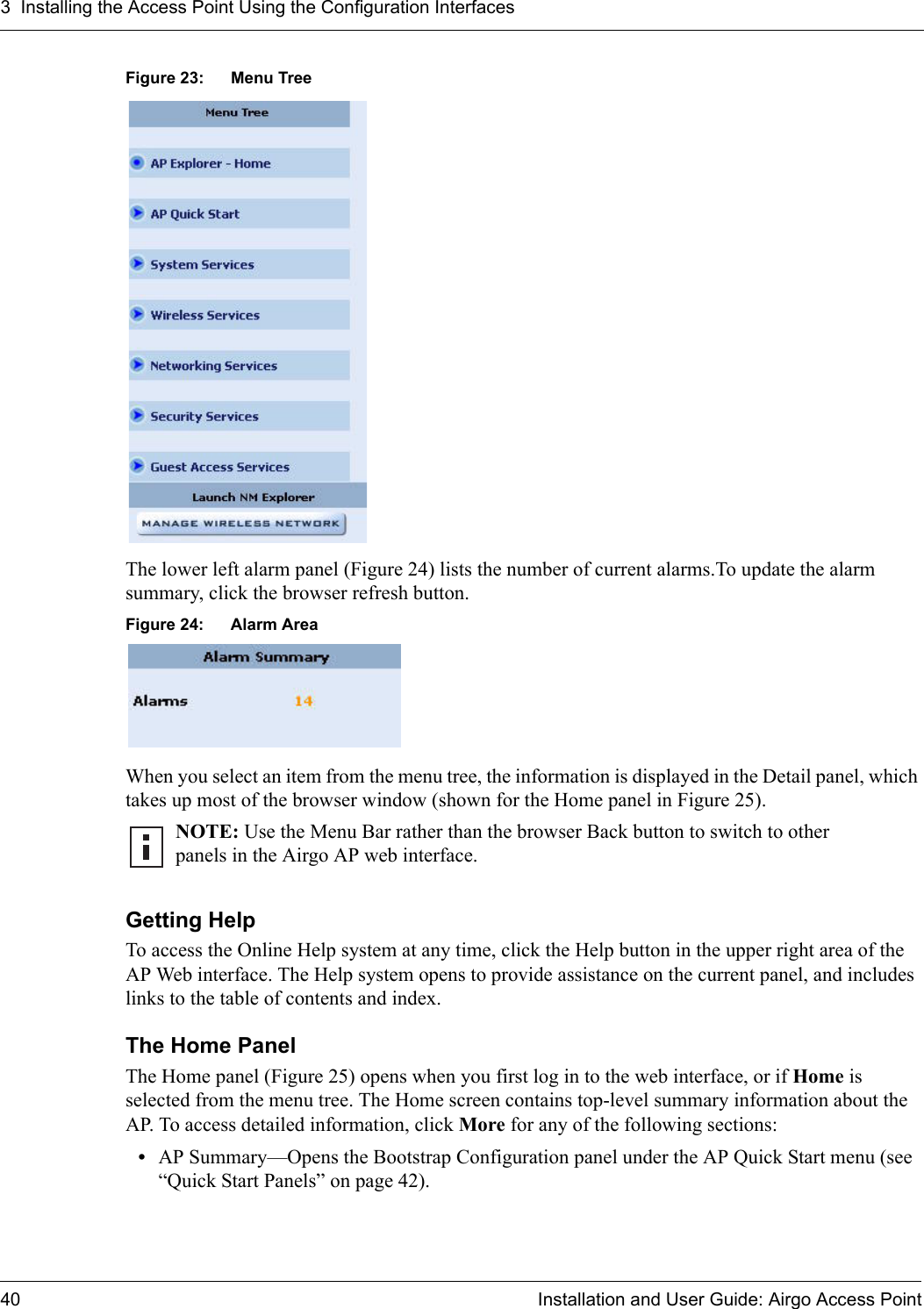3 Installing the Access Point Using the Configuration Interfaces40 Installation and User Guide: Airgo Access PointFigure 23: Menu TreeThe lower left alarm panel (Figure 24) lists the number of current alarms.To update the alarm summary, click the browser refresh button.Figure 24: Alarm AreaWhen you select an item from the menu tree, the information is displayed in the Detail panel, which takes up most of the browser window (shown for the Home panel in Figure 25).Getting HelpTo access the Online Help system at any time, click the Help button in the upper right area of the AP Web interface. The Help system opens to provide assistance on the current panel, and includes links to the table of contents and index.The Home PanelThe Home panel (Figure 25) opens when you first log in to the web interface, or if Home is selected from the menu tree. The Home screen contains top-level summary information about the AP. To access detailed information, click More for any of the following sections:•AP Summary—Opens the Bootstrap Configuration panel under the AP Quick Start menu (see “Quick Start Panels” on page 42).NOTE: Use the Menu Bar rather than the browser Back button to switch to other panels in the Airgo AP web interface.