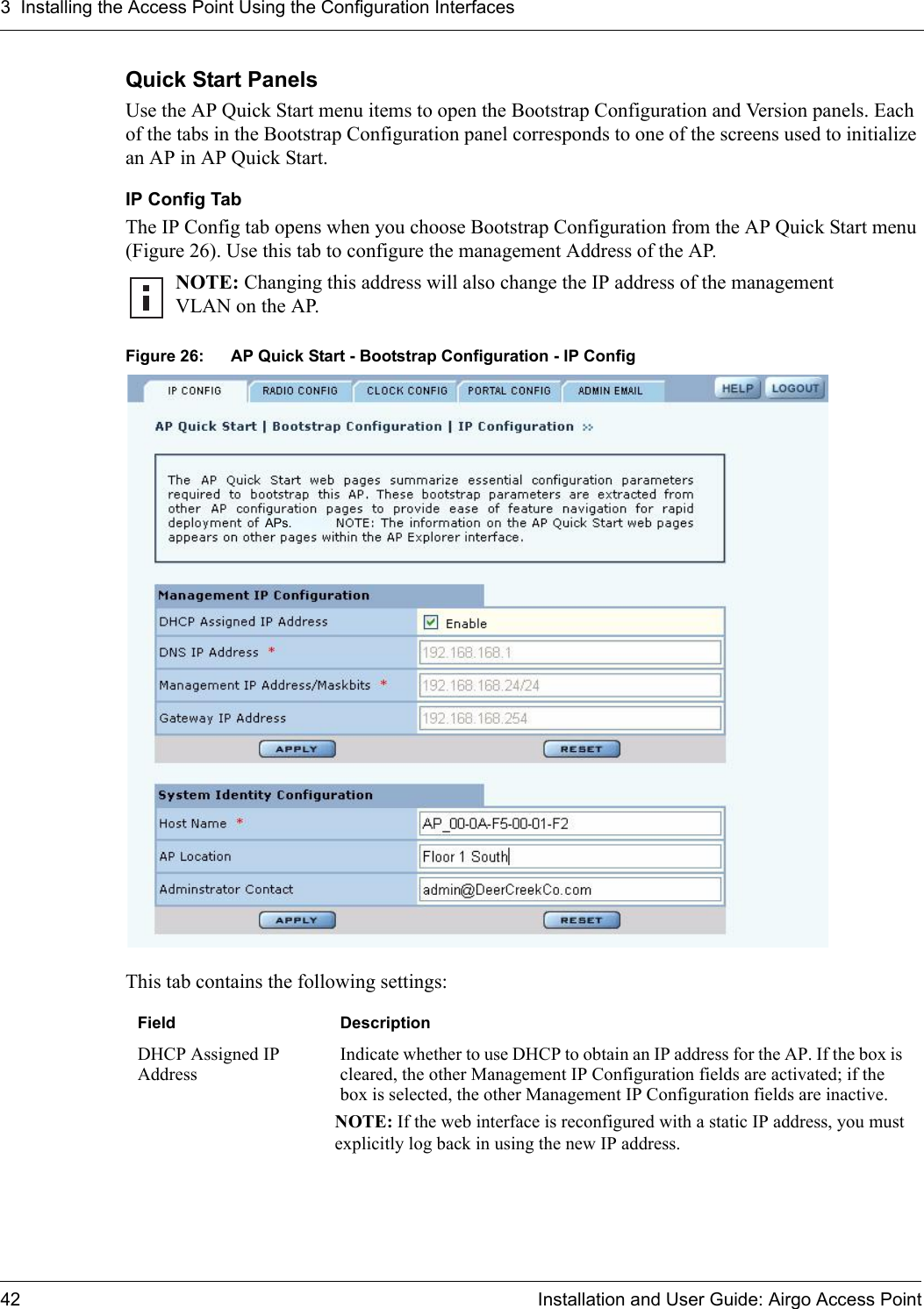 3 Installing the Access Point Using the Configuration Interfaces42 Installation and User Guide: Airgo Access PointQuick Start PanelsUse the AP Quick Start menu items to open the Bootstrap Configuration and Version panels. Each of the tabs in the Bootstrap Configuration panel corresponds to one of the screens used to initialize an AP in AP Quick Start.IP Config TabThe IP Config tab opens when you choose Bootstrap Configuration from the AP Quick Start menu (Figure 26). Use this tab to configure the management Address of the AP.Figure 26: AP Quick Start - Bootstrap Configuration - IP ConfigThis tab contains the following settings:NOTE: Changing this address will also change the IP address of the management VLAN on the AP.Field DescriptionDHCP Assigned IP AddressIndicate whether to use DHCP to obtain an IP address for the AP. If the box is cleared, the other Management IP Configuration fields are activated; if the box is selected, the other Management IP Configuration fields are inactive.NOTE: If the web interface is reconfigured with a static IP address, you must explicitly log back in using the new IP address.APs.