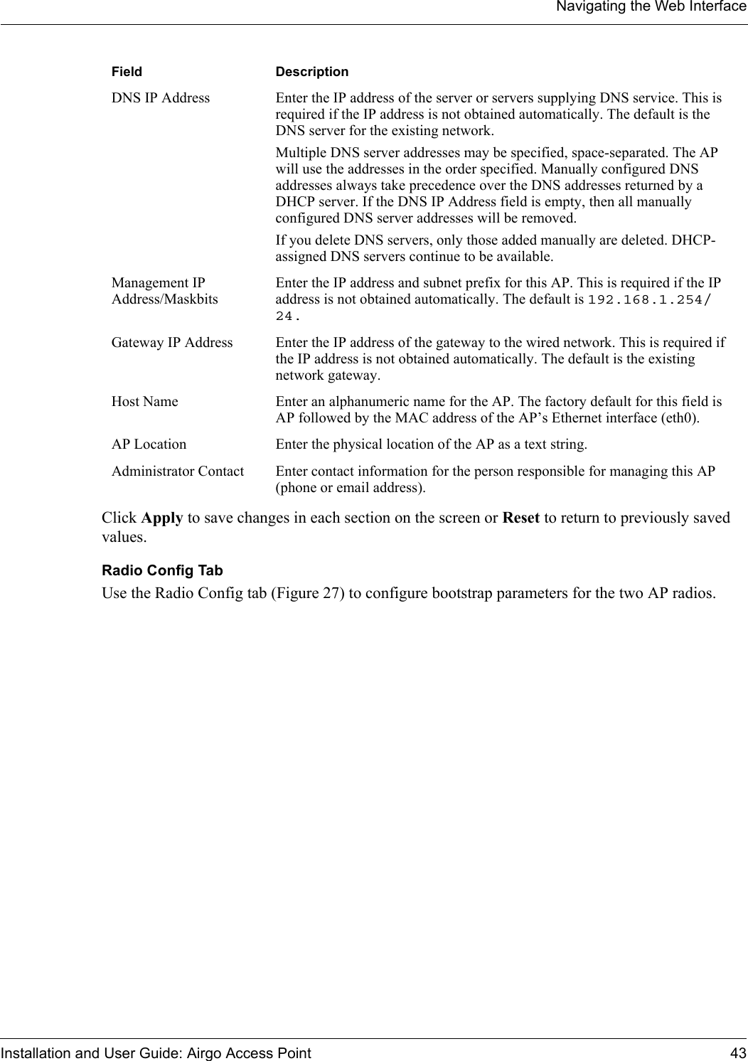 Navigating the Web InterfaceInstallation and User Guide: Airgo Access Point 43Click Apply to save changes in each section on the screen or Reset to return to previously saved values.Radio Config TabUse the Radio Config tab (Figure 27) to configure bootstrap parameters for the two AP radios. DNS IP Address Enter the IP address of the server or servers supplying DNS service. This is required if the IP address is not obtained automatically. The default is the DNS server for the existing network. Multiple DNS server addresses may be specified, space-separated. The AP will use the addresses in the order specified. Manually configured DNS addresses always take precedence over the DNS addresses returned by a DHCP server. If the DNS IP Address field is empty, then all manually configured DNS server addresses will be removed.If you delete DNS servers, only those added manually are deleted. DHCP-assigned DNS servers continue to be available.Management IP Address/MaskbitsEnter the IP address and subnet prefix for this AP. This is required if the IP address is not obtained automatically. The default is 192.168.1.254/24.Gateway IP Address Enter the IP address of the gateway to the wired network. This is required if the IP address is not obtained automatically. The default is the existing network gateway.Host Name Enter an alphanumeric name for the AP. The factory default for this field is AP followed by the MAC address of the AP’s Ethernet interface (eth0).AP Location Enter the physical location of the AP as a text string.Administrator Contact Enter contact information for the person responsible for managing this AP (phone or email address).Field Description
