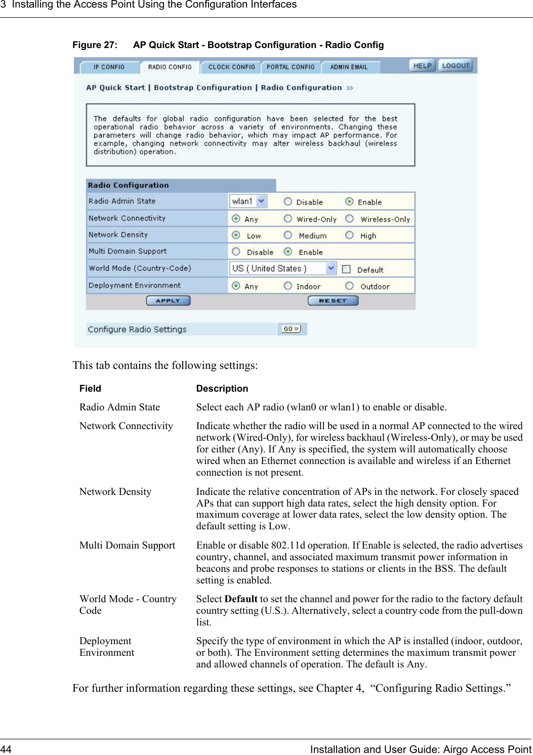 3 Installing the Access Point Using the Configuration Interfaces44 Installation and User Guide: Airgo Access PointFigure 27: AP Quick Start - Bootstrap Configuration - Radio ConfigThis tab contains the following settings:For further information regarding these settings, see Chapter 4,  “Configuring Radio Settings.”Field DescriptionRadio Admin State Select each AP radio (wlan0 or wlan1) to enable or disable.Network Connectivity Indicate whether the radio will be used in a normal AP connected to the wired network (Wired-Only), for wireless backhaul (Wireless-Only), or may be used for either (Any). If Any is specified, the system will automatically choose wired when an Ethernet connection is available and wireless if an Ethernet connection is not present.Network Density Indicate the relative concentration of APs in the network. For closely spaced APs that can support high data rates, select the high density option. For maximum coverage at lower data rates, select the low density option. The default setting is Low.Multi Domain Support Enable or disable 802.11d operation. If Enable is selected, the radio advertises country, channel, and associated maximum transmit power information in beacons and probe responses to stations or clients in the BSS. The default setting is enabled.World Mode - Country CodeSelect Default to set the channel and power for the radio to the factory default country setting (U.S.). Alternatively, select a country code from the pull-down list.Deployment EnvironmentSpecify the type of environment in which the AP is installed (indoor, outdoor, or both). The Environment setting determines the maximum transmit power and allowed channels of operation. The default is Any.