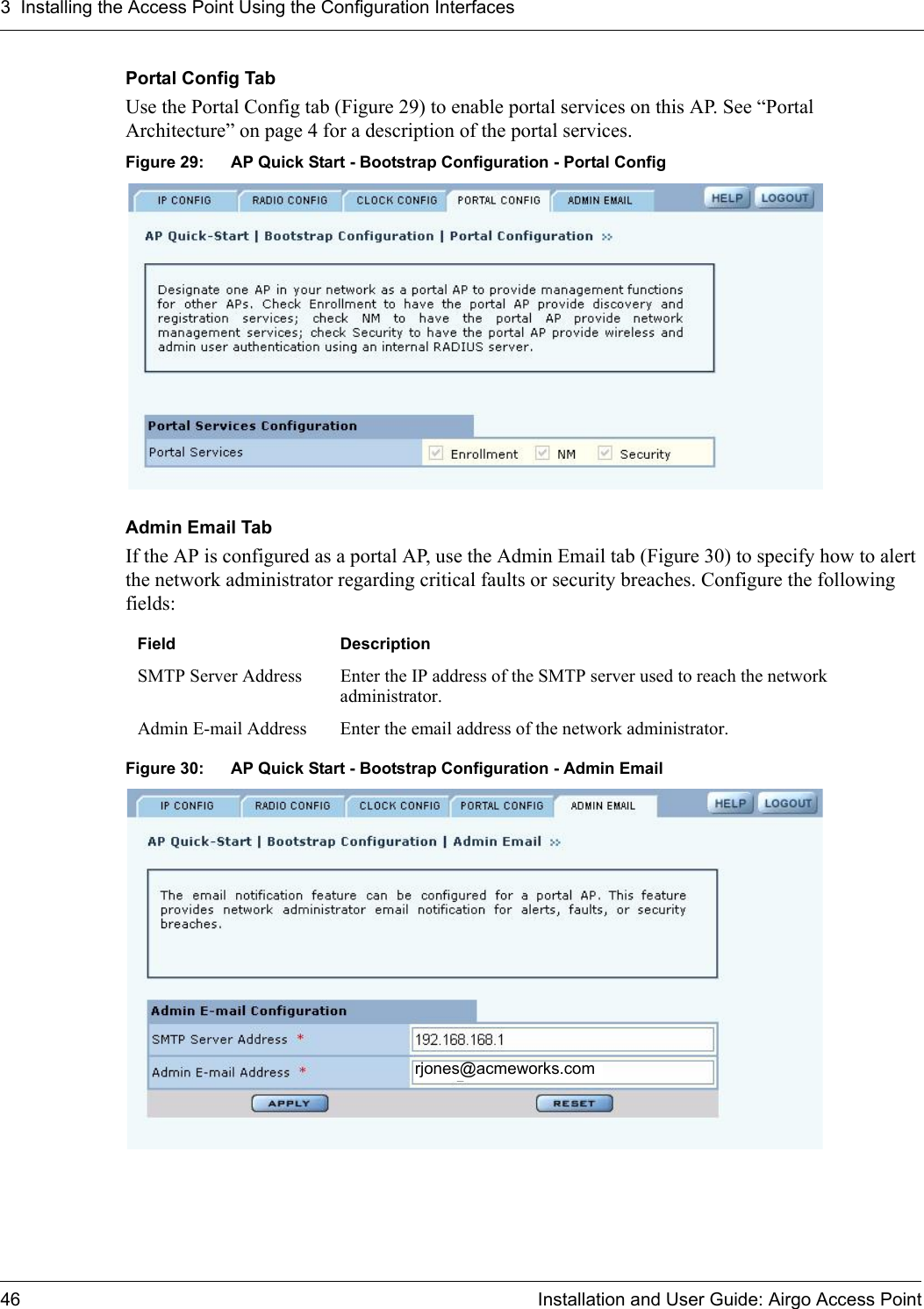 3 Installing the Access Point Using the Configuration Interfaces46 Installation and User Guide: Airgo Access PointPortal Config TabUse the Portal Config tab (Figure 29) to enable portal services on this AP. See “Portal Architecture” on page 4 for a description of the portal services. Figure 29: AP Quick Start - Bootstrap Configuration - Portal ConfigAdmin Email TabIf the AP is configured as a portal AP, use the Admin Email tab (Figure 30) to specify how to alert the network administrator regarding critical faults or security breaches. Configure the following fields:Figure 30: AP Quick Start - Bootstrap Configuration - Admin EmailField DescriptionSMTP Server Address Enter the IP address of the SMTP server used to reach the network administrator.Admin E-mail Address Enter the email address of the network administrator.rjones@acmeworks.com