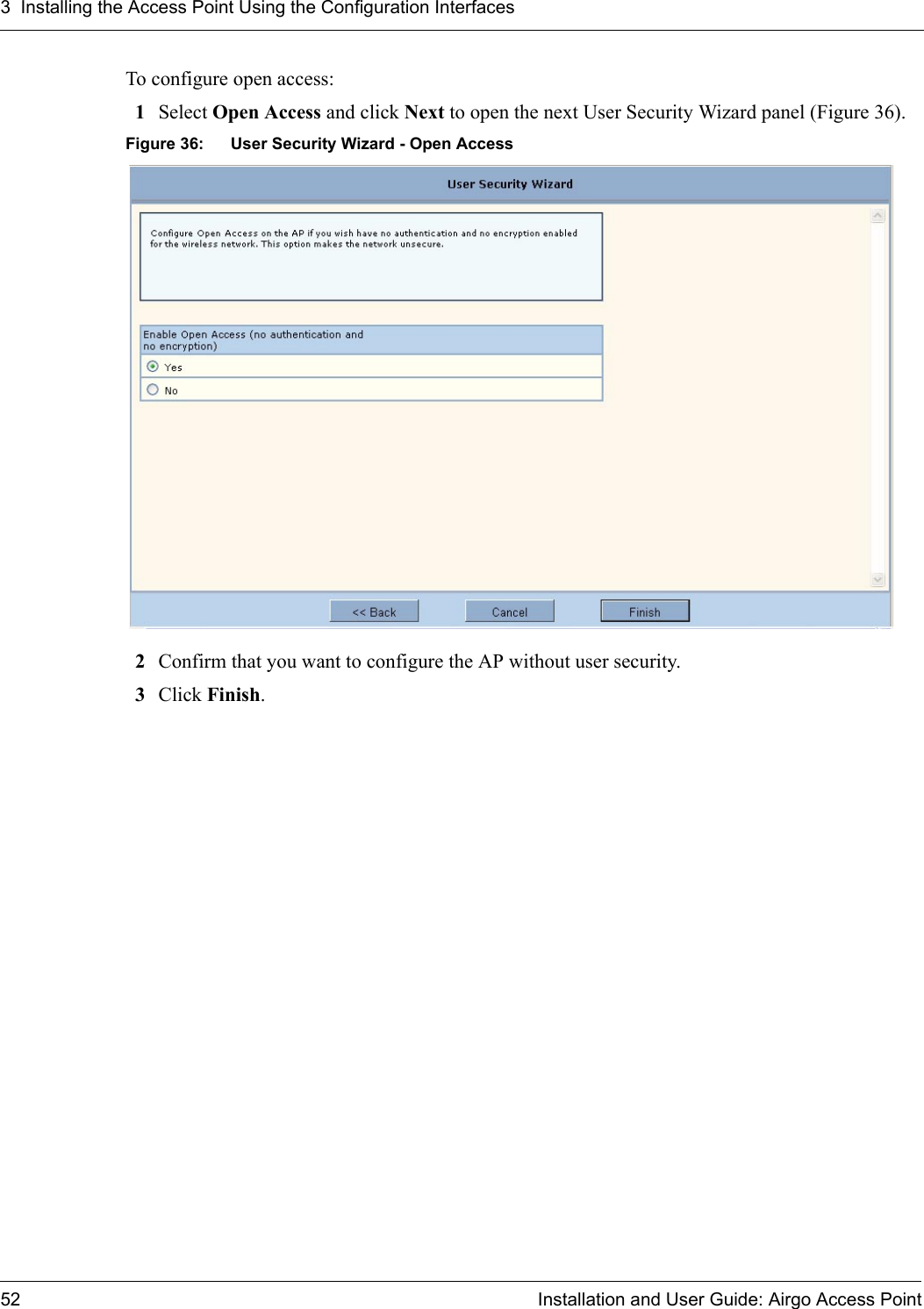 3 Installing the Access Point Using the Configuration Interfaces52 Installation and User Guide: Airgo Access PointTo configure open access:1Select Open Access and click Next to open the next User Security Wizard panel (Figure 36).Figure 36: User Security Wizard - Open Access2Confirm that you want to configure the AP without user security.3Click Finish.