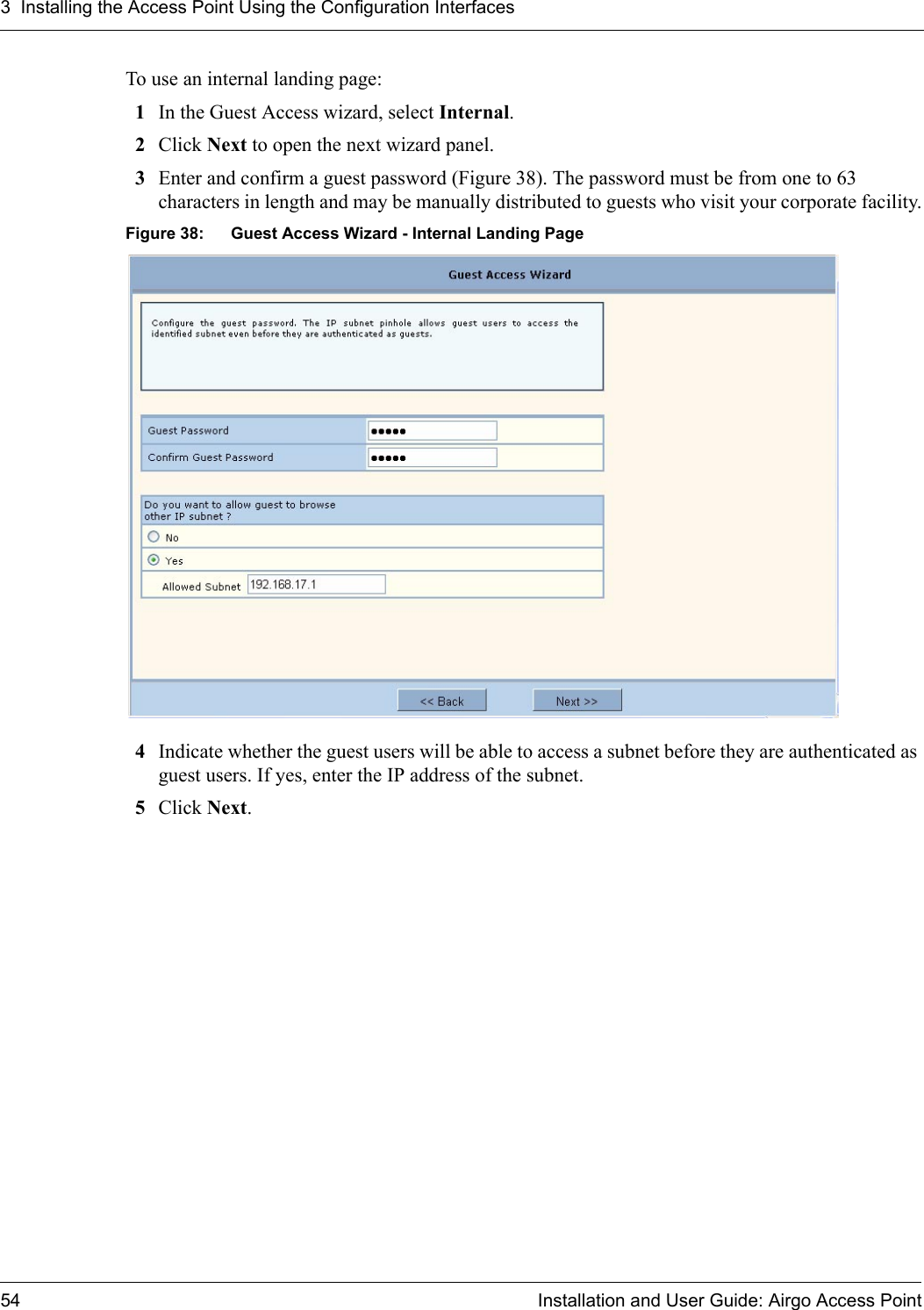 3 Installing the Access Point Using the Configuration Interfaces54 Installation and User Guide: Airgo Access PointTo use an internal landing page:1In the Guest Access wizard, select Internal.2Click Next to open the next wizard panel.3Enter and confirm a guest password (Figure 38). The password must be from one to 63 characters in length and may be manually distributed to guests who visit your corporate facility.Figure 38: Guest Access Wizard - Internal Landing Page4Indicate whether the guest users will be able to access a subnet before they are authenticated as guest users. If yes, enter the IP address of the subnet.5Click Next.