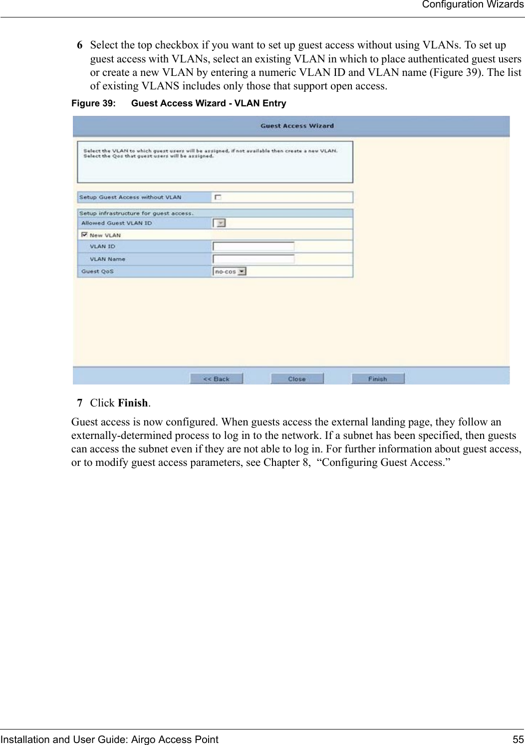 Configuration WizardsInstallation and User Guide: Airgo Access Point 556Select the top checkbox if you want to set up guest access without using VLANs. To set up guest access with VLANs, select an existing VLAN in which to place authenticated guest users or create a new VLAN by entering a numeric VLAN ID and VLAN name (Figure 39). The list of existing VLANS includes only those that support open access.Figure 39: Guest Access Wizard - VLAN Entry7Click Finish.Guest access is now configured. When guests access the external landing page, they follow an externally-determined process to log in to the network. If a subnet has been specified, then guests can access the subnet even if they are not able to log in. For further information about guest access, or to modify guest access parameters, see Chapter 8,  “Configuring Guest Access.”