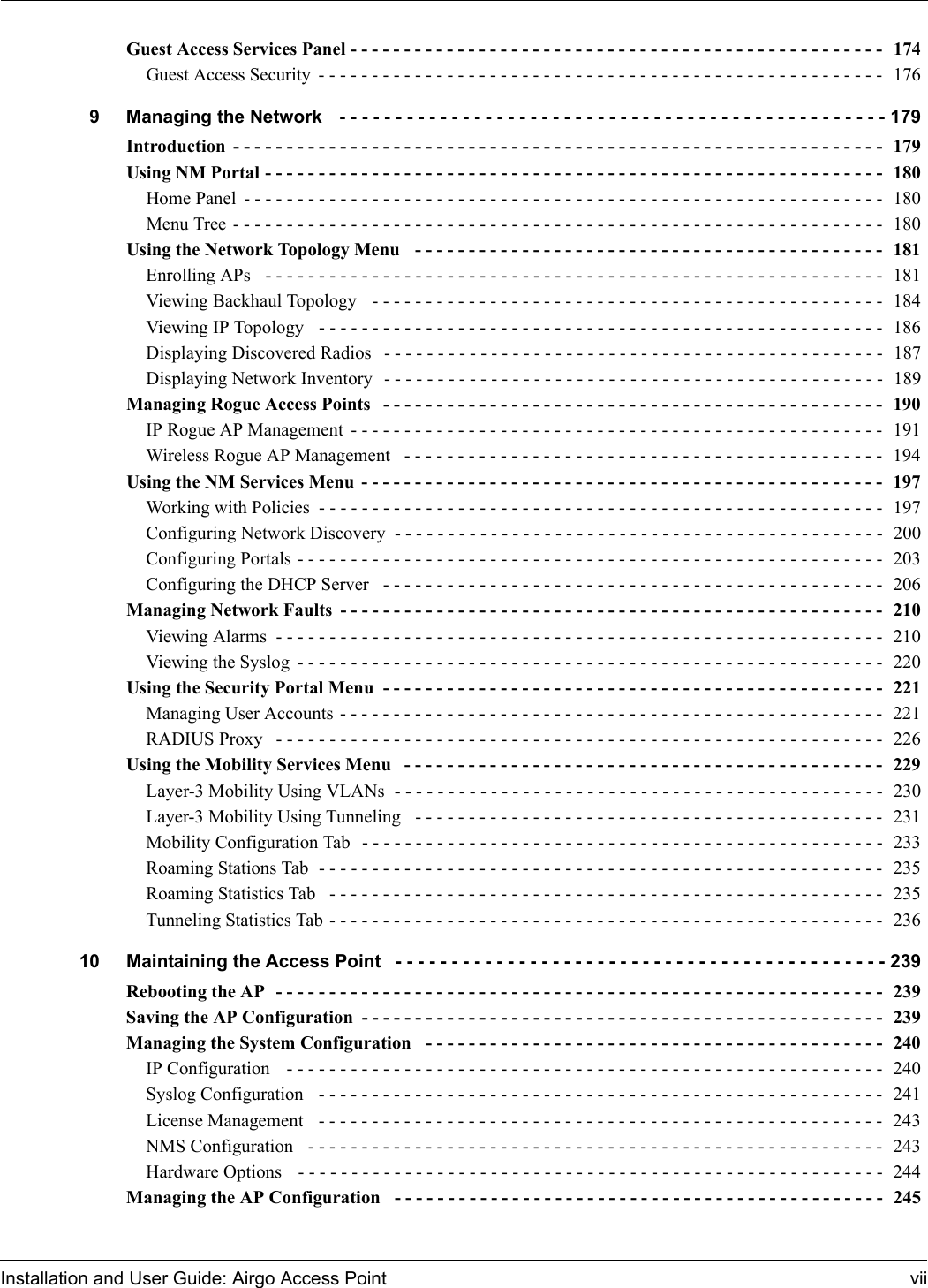 Installation and User Guide: Airgo Access Point viiGuest Access Services Panel - - - - - - - - - - - - - - - - - - - - - - - - - - - - - - - - - - - - - - - - - - - - - - - - - -  174Guest Access Security - - - - - - - - - - - - - - - - - - - - - - - - - - - - - - - - - - - - - - - - - - - - - - - - - - - - -  1769 Managing the Network  - - - - - - - - - - - - - - - - - - - - - - - - - - - - - - - - - - - - - - - - - - - - - - - - - 179Introduction - - - - - - - - - - - - - - - - - - - - - - - - - - - - - - - - - - - - - - - - - - - - - - - - - - - - - - - - - - - - -  179Using NM Portal - - - - - - - - - - - - - - - - - - - - - - - - - - - - - - - - - - - - - - - - - - - - - - - - - - - - - - - - - -  180Home Panel - - - - - - - - - - - - - - - - - - - - - - - - - - - - - - - - - - - - - - - - - - - - - - - - - - - - - - - - - - - -  180Menu Tree - - - - - - - - - - - - - - - - - - - - - - - - - - - - - - - - - - - - - - - - - - - - - - - - - - - - - - - - - - - - -  180Using the Network Topology Menu  - - - - - - - - - - - - - - - - - - - - - - - - - - - - - - - - - - - - - - - - - - - -  181Enrolling APs  - - - - - - - - - - - - - - - - - - - - - - - - - - - - - - - - - - - - - - - - - - - - - - - - - - - - - - - - - -  181Viewing Backhaul Topology   - - - - - - - - - - - - - - - - - - - - - - - - - - - - - - - - - - - - - - - - - - - - - - - -  184Viewing IP Topology   - - - - - - - - - - - - - - - - - - - - - - - - - - - - - - - - - - - - - - - - - - - - - - - - - - - - -  186Displaying Discovered Radios  - - - - - - - - - - - - - - - - - - - - - - - - - - - - - - - - - - - - - - - - - - - - - - -  187Displaying Network Inventory  - - - - - - - - - - - - - - - - - - - - - - - - - - - - - - - - - - - - - - - - - - - - - - -  189Managing Rogue Access Points  - - - - - - - - - - - - - - - - - - - - - - - - - - - - - - - - - - - - - - - - - - - - - - -  190IP Rogue AP Management - - - - - - - - - - - - - - - - - - - - - - - - - - - - - - - - - - - - - - - - - - - - - - - - - -  191Wireless Rogue AP Management  - - - - - - - - - - - - - - - - - - - - - - - - - - - - - - - - - - - - - - - - - - - - -  194Using the NM Services Menu - - - - - - - - - - - - - - - - - - - - - - - - - - - - - - - - - - - - - - - - - - - - - - - - -  197Working with Policies - - - - - - - - - - - - - - - - - - - - - - - - - - - - - - - - - - - - - - - - - - - - - - - - - - - - -  197Configuring Network Discovery - - - - - - - - - - - - - - - - - - - - - - - - - - - - - - - - - - - - - - - - - - - - - -  200Configuring Portals - - - - - - - - - - - - - - - - - - - - - - - - - - - - - - - - - - - - - - - - - - - - - - - - - - - - - - - 203Configuring the DHCP Server  - - - - - - - - - - - - - - - - - - - - - - - - - - - - - - - - - - - - - - - - - - - - - - -  206Managing Network Faults - - - - - - - - - - - - - - - - - - - - - - - - - - - - - - - - - - - - - - - - - - - - - - - - - - -  210Viewing Alarms - - - - - - - - - - - - - - - - - - - - - - - - - - - - - - - - - - - - - - - - - - - - - - - - - - - - - - - - - 210Viewing the Syslog - - - - - - - - - - - - - - - - - - - - - - - - - - - - - - - - - - - - - - - - - - - - - - - - - - - - - - - 220Using the Security Portal Menu - - - - - - - - - - - - - - - - - - - - - - - - - - - - - - - - - - - - - - - - - - - - - - -  221Managing User Accounts - - - - - - - - - - - - - - - - - - - - - - - - - - - - - - - - - - - - - - - - - - - - - - - - - - -  221RADIUS Proxy  - - - - - - - - - - - - - - - - - - - - - - - - - - - - - - - - - - - - - - - - - - - - - - - - - - - - - - - - -  226Using the Mobility Services Menu  - - - - - - - - - - - - - - - - - - - - - - - - - - - - - - - - - - - - - - - - - - - - -  229Layer-3 Mobility Using VLANs  - - - - - - - - - - - - - - - - - - - - - - - - - - - - - - - - - - - - - - - - - - - - - -  230Layer-3 Mobility Using Tunneling  - - - - - - - - - - - - - - - - - - - - - - - - - - - - - - - - - - - - - - - - - - - -  231Mobility Configuration Tab  - - - - - - - - - - - - - - - - - - - - - - - - - - - - - - - - - - - - - - - - - - - - - - - - -  233Roaming Stations Tab  - - - - - - - - - - - - - - - - - - - - - - - - - - - - - - - - - - - - - - - - - - - - - - - - - - - - -  235Roaming Statistics Tab  - - - - - - - - - - - - - - - - - - - - - - - - - - - - - - - - - - - - - - - - - - - - - - - - - - - -  235Tunneling Statistics Tab - - - - - - - - - - - - - - - - - - - - - - - - - - - - - - - - - - - - - - - - - - - - - - - - - - - - 23610 Maintaining the Access Point - - - - - - - - - - - - - - - - - - - - - - - - - - - - - - - - - - - - - - - - - - - - 239Rebooting the AP  - - - - - - - - - - - - - - - - - - - - - - - - - - - - - - - - - - - - - - - - - - - - - - - - - - - - - - - - -  239Saving the AP Configuration - - - - - - - - - - - - - - - - - - - - - - - - - - - - - - - - - - - - - - - - - - - - - - - - -  239Managing the System Configuration  - - - - - - - - - - - - - - - - - - - - - - - - - - - - - - - - - - - - - - - - - - -  240IP Configuration   - - - - - - - - - - - - - - - - - - - - - - - - - - - - - - - - - - - - - - - - - - - - - - - - - - - - - - - -  240Syslog Configuration   - - - - - - - - - - - - - - - - - - - - - - - - - - - - - - - - - - - - - - - - - - - - - - - - - - - - - 241License Management  - - - - - - - - - - - - - - - - - - - - - - - - - - - - - - - - - - - - - - - - - - - - - - - - - - - - -  243NMS Configuration   - - - - - - - - - - - - - - - - - - - - - - - - - - - - - - - - - - - - - - - - - - - - - - - - - - - - - -  243Hardware Options   - - - - - - - - - - - - - - - - - - - - - - - - - - - - - - - - - - - - - - - - - - - - - - - - - - - - - - - 244Managing the AP Configuration  - - - - - - - - - - - - - - - - - - - - - - - - - - - - - - - - - - - - - - - - - - - - - -  245