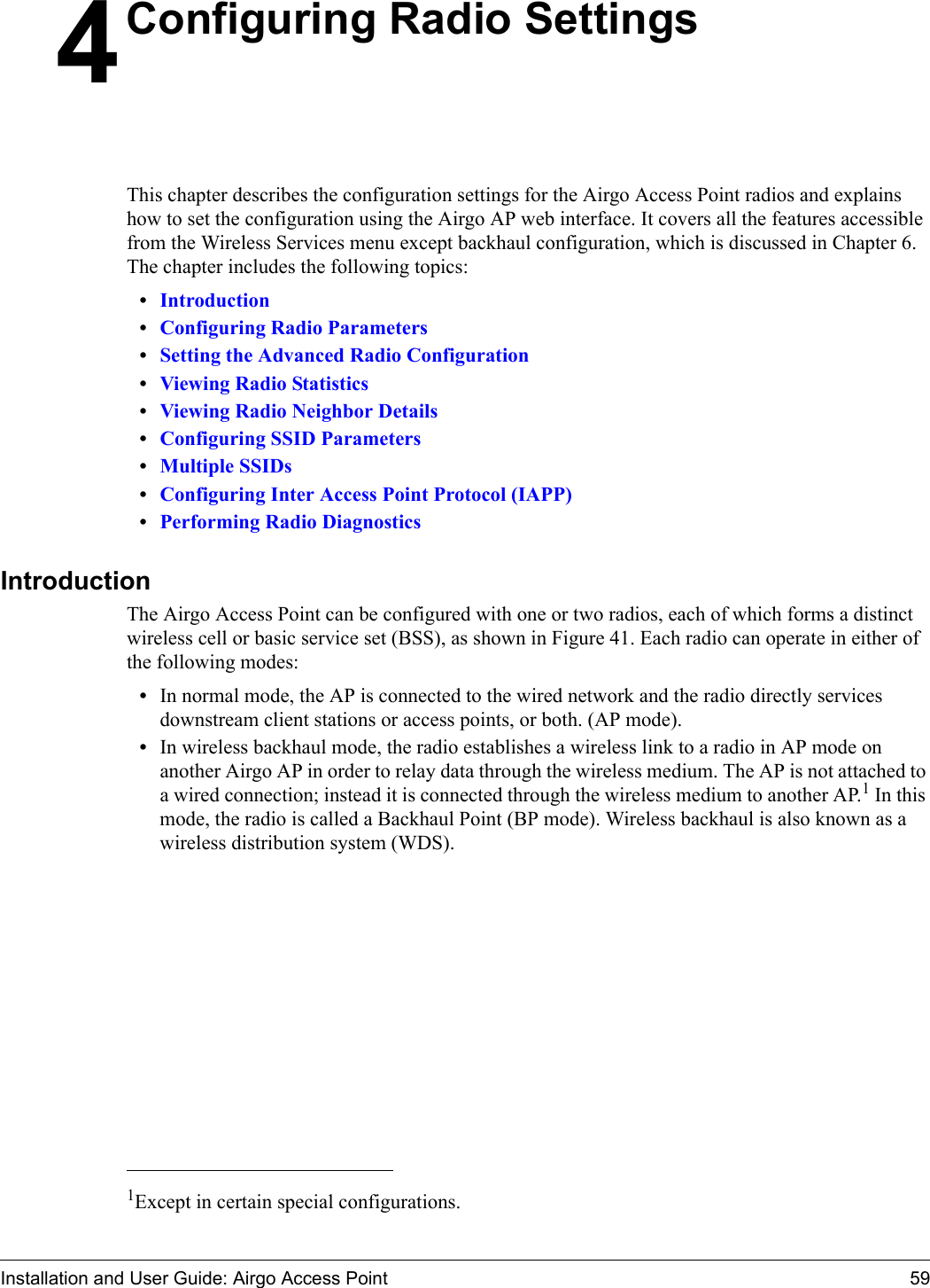 Installation and User Guide: Airgo Access Point 594Configuring Radio SettingsThis chapter describes the configuration settings for the Airgo Access Point radios and explains how to set the configuration using the Airgo AP web interface. It covers all the features accessible from the Wireless Services menu except backhaul configuration, which is discussed in Chapter 6. The chapter includes the following topics:•Introduction•Configuring Radio Parameters•Setting the Advanced Radio Configuration•Viewing Radio Statistics•Viewing Radio Neighbor Details•Configuring SSID Parameters•Multiple SSIDs•Configuring Inter Access Point Protocol (IAPP)•Performing Radio DiagnosticsIntroduction The Airgo Access Point can be configured with one or two radios, each of which forms a distinct wireless cell or basic service set (BSS), as shown in Figure 41. Each radio can operate in either of the following modes:•In normal mode, the AP is connected to the wired network and the radio directly services downstream client stations or access points, or both. (AP mode).•In wireless backhaul mode, the radio establishes a wireless link to a radio in AP mode on another Airgo AP in order to relay data through the wireless medium. The AP is not attached to a wired connection; instead it is connected through the wireless medium to another AP.1 In this mode, the radio is called a Backhaul Point (BP mode). Wireless backhaul is also known as a wireless distribution system (WDS).1Except in certain special configurations.