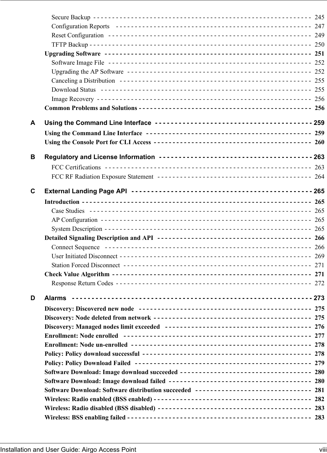 Installation and User Guide: Airgo Access Point viiiSecure Backup - - - - - - - - - - - - - - - - - - - - - - - - - - - - - - - - - - - - - - - - - - - - - - - - - - - - - - - - - - 245Configuration Reports   - - - - - - - - - - - - - - - - - - - - - - - - - - - - - - - - - - - - - - - - - - - - - - - - - - - -  247Reset Configuration  - - - - - - - - - - - - - - - - - - - - - - - - - - - - - - - - - - - - - - - - - - - - - - - - - - - - - - 249TFTP Backup - - - - - - - - - - - - - - - - - - - - - - - - - - - - - - - - - - - - - - - - - - - - - - - - - - - - - - - - - - - 250Upgrading Software  - - - - - - - - - - - - - - - - - - - - - - - - - - - - - - - - - - - - - - - - - - - - - - - - - - - - - - - 251Software Image File  - - - - - - - - - - - - - - - - - - - - - - - - - - - - - - - - - - - - - - - - - - - - - - - - - - - - - - 252Upgrading the AP Software  - - - - - - - - - - - - - - - - - - - - - - - - - - - - - - - - - - - - - - - - - - - - - - - - -  252Canceling a Distribution  - - - - - - - - - - - - - - - - - - - - - - - - - - - - - - - - - - - - - - - - - - - - - - - - - - -  255Download Status  - - - - - - - - - - - - - - - - - - - - - - - - - - - - - - - - - - - - - - - - - - - - - - - - - - - - - - - - 255Image Recovery - - - - - - - - - - - - - - - - - - - - - - - - - - - - - - - - - - - - - - - - - - - - - - - - - - - - - - - - - 256Common Problems and Solutions - - - - - - - - - - - - - - - - - - - - - - - - - - - - - - - - - - - - - - - - - - - - - -  256A Using the Command Line Interface - - - - - - - - - - - - - - - - - - - - - - - - - - - - - - - - - - - - - - - - 259Using the Command Line Interface  - - - - - - - - - - - - - - - - - - - - - - - - - - - - - - - - - - - - - - - - - - - -  259Using the Console Port for CLI Access - - - - - - - - - - - - - - - - - - - - - - - - - - - - - - - - - - - - - - - - - -  260B Regulatory and License Information - - - - - - - - - - - - - - - - - - - - - - - - - - - - - - - - - - - - - - - 263FCC Certifications  - - - - - - - - - - - - - - - - - - - - - - - - - - - - - - - - - - - - - - - - - - - - - - - - - - - - - - - 263FCC RF Radiation Exposure Statement  - - - - - - - - - - - - - - - - - - - - - - - - - - - - - - - - - - - - - - - - -  264C External Landing Page API - - - - - - - - - - - - - - - - - - - - - - - - - - - - - - - - - - - - - - - - - - - - - - 265Introduction - - - - - - - - - - - - - - - - - - - - - - - - - - - - - - - - - - - - - - - - - - - - - - - - - - - - - - - - - - - - -  265Case Studies  - - - - - - - - - - - - - - - - - - - - - - - - - - - - - - - - - - - - - - - - - - - - - - - - - - - - - - - - - - -  265AP Configuration  - - - - - - - - - - - - - - - - - - - - - - - - - - - - - - - - - - - - - - - - - - - - - - - - - - - - - - - - 265System Description - - - - - - - - - - - - - - - - - - - - - - - - - - - - - - - - - - - - - - - - - - - - - - - - - - - - - - - 265Detailed Signaling Description and API  - - - - - - - - - - - - - - - - - - - - - - - - - - - - - - - - - - - - - - - - -  266Connect Sequence  - - - - - - - - - - - - - - - - - - - - - - - - - - - - - - - - - - - - - - - - - - - - - - - - - - - - - - -  266User Initiated Disconnect - - - - - - - - - - - - - - - - - - - - - - - - - - - - - - - - - - - - - - - - - - - - - - - - - - -  269Station Forced Disconnect  - - - - - - - - - - - - - - - - - - - - - - - - - - - - - - - - - - - - - - - - - - - - - - - - - -  271Check Value Algorithm - - - - - - - - - - - - - - - - - - - - - - - - - - - - - - - - - - - - - - - - - - - - - - - - - - - - -  271Response Return Codes - - - - - - - - - - - - - - - - - - - - - - - - - - - - - - - - - - - - - - - - - - - - - - - - - - - -  272D Alarms  - - - - - - - - - - - - - - - - - - - - - - - - - - - - - - - - - - - - - - - - - - - - - - - - - - - - - - - - - - - - - 273Discovery: Discovered new node  - - - - - - - - - - - - - - - - - - - - - - - - - - - - - - - - - - - - - - - - - - - - - -  275Discovery: Node deleted from network - - - - - - - - - - - - - - - - - - - - - - - - - - - - - - - - - - - - - - - - - -  275Discovery: Managed nodes limit exceeded  - - - - - - - - - - - - - - - - - - - - - - - - - - - - - - - - - - - - - - -  276Enrollment: Node enrolled  - - - - - - - - - - - - - - - - - - - - - - - - - - - - - - - - - - - - - - - - - - - - - - - - - -  277Enrollment: Node un-enrolled  - - - - - - - - - - - - - - - - - - - - - - - - - - - - - - - - - - - - - - - - - - - - - - - -  278Policy: Policy download successful - - - - - - - - - - - - - - - - - - - - - - - - - - - - - - - - - - - - - - - - - - - - -  278Policy: Policy Download Failed  - - - - - - - - - - - - - - - - - - - - - - - - - - - - - - - - - - - - - - - - - - - - - - -  279Software Download: Image download succeeded - - - - - - - - - - - - - - - - - - - - - - - - - - - - - - - - - - -  280Software Download: Image download failed  - - - - - - - - - - - - - - - - - - - - - - - - - - - - - - - - - - - - - -  280Software Download: Software distribution succeeded  - - - - - - - - - - - - - - - - - - - - - - - - - - - - - - -  281Wireless: Radio enabled (BSS enabled) - - - - - - - - - - - - - - - - - - - - - - - - - - - - - - - - - - - - - - - - - -  282Wireless: Radio disabled (BSS disabled) - - - - - - - - - - - - - - - - - - - - - - - - - - - - - - - - - - - - - - - - -  283Wireless: BSS enabling failed - - - - - - - - - - - - - - - - - - - - - - - - - - - - - - - - - - - - - - - - - - - - - - - - -  283