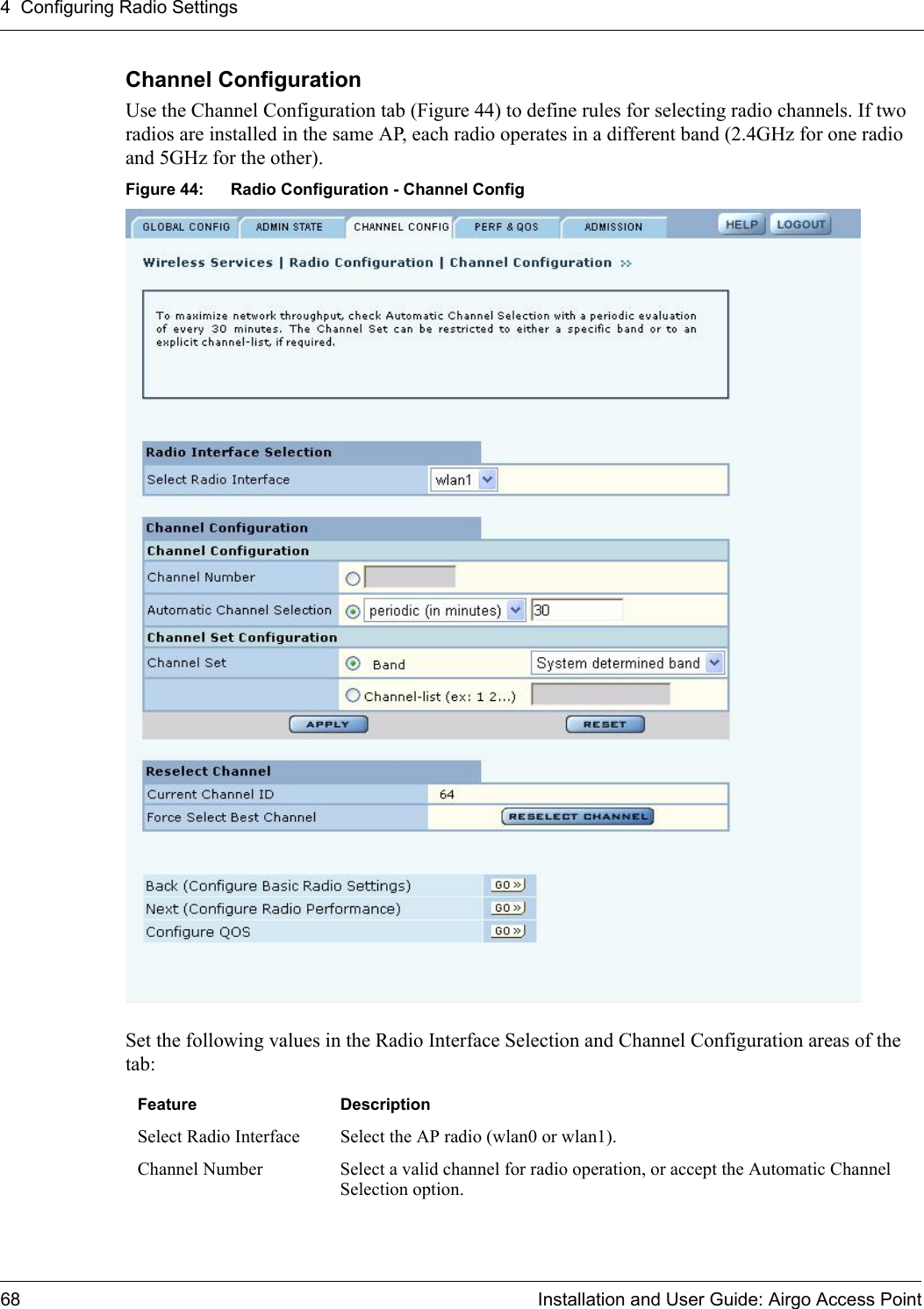 4 Configuring Radio Settings68 Installation and User Guide: Airgo Access PointChannel Configuration Use the Channel Configuration tab (Figure 44) to define rules for selecting radio channels. If two radios are installed in the same AP, each radio operates in a different band (2.4GHz for one radio and 5GHz for the other).Figure 44: Radio Configuration - Channel ConfigSet the following values in the Radio Interface Selection and Channel Configuration areas of the tab:Feature DescriptionSelect Radio Interface Select the AP radio (wlan0 or wlan1).Channel Number Select a valid channel for radio operation, or accept the Automatic Channel Selection option. 