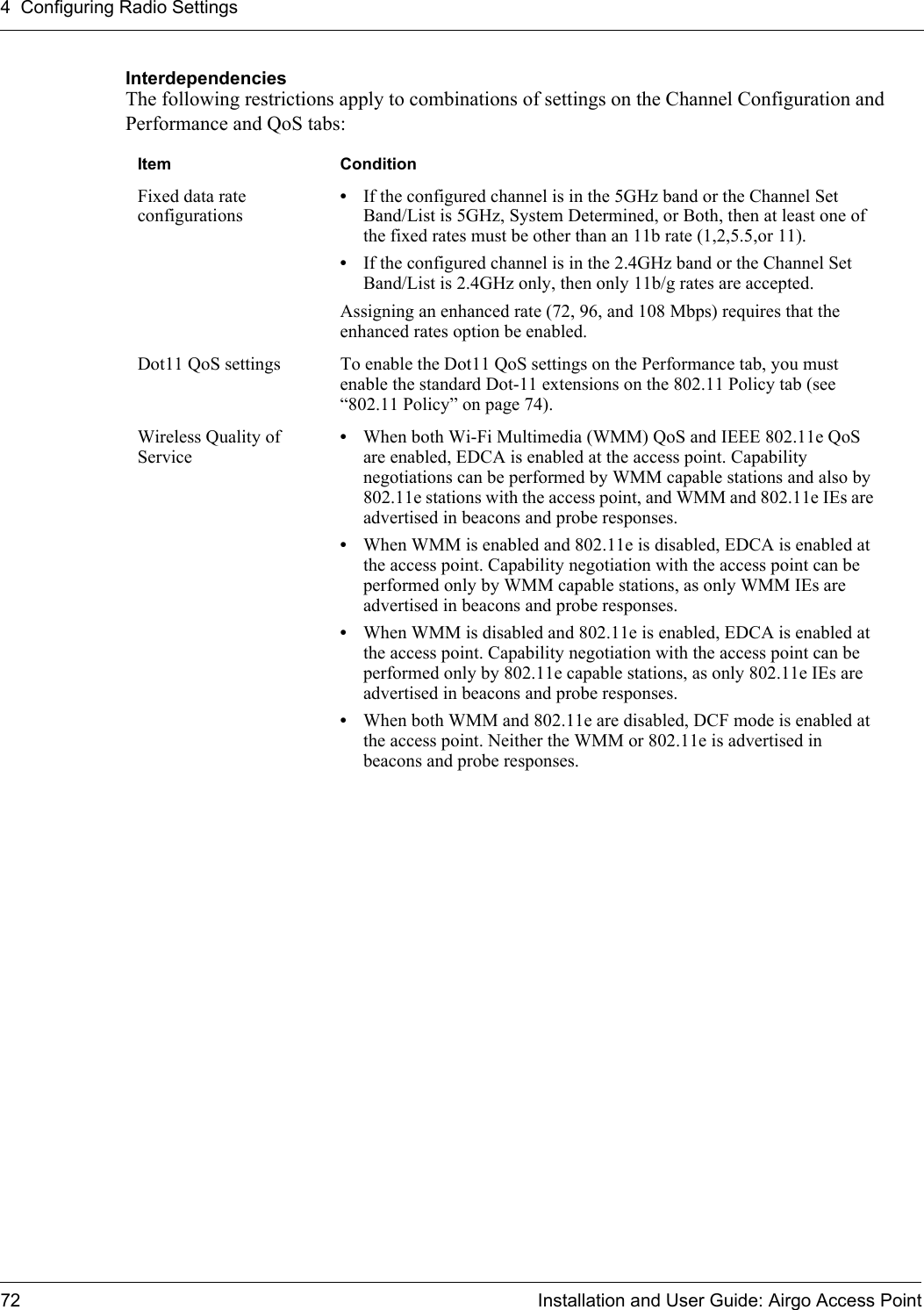 4 Configuring Radio Settings72 Installation and User Guide: Airgo Access PointInterdependenciesThe following restrictions apply to combinations of settings on the Channel Configuration and Performance and QoS tabs:Item ConditionFixed data rate configurations•If the configured channel is in the 5GHz band or the Channel Set Band/List is 5GHz, System Determined, or Both, then at least one of the fixed rates must be other than an 11b rate (1,2,5.5,or 11).•If the configured channel is in the 2.4GHz band or the Channel Set Band/List is 2.4GHz only, then only 11b/g rates are accepted. Assigning an enhanced rate (72, 96, and 108 Mbps) requires that the enhanced rates option be enabled. Dot11 QoS settings  To enable the Dot11 QoS settings on the Performance tab, you must enable the standard Dot-11 extensions on the 802.11 Policy tab (see “802.11 Policy” on page 74).Wireless Quality of Service•When both Wi-Fi Multimedia (WMM) QoS and IEEE 802.11e QoS are enabled, EDCA is enabled at the access point. Capability negotiations can be performed by WMM capable stations and also by 802.11e stations with the access point, and WMM and 802.11e IEs are advertised in beacons and probe responses.•When WMM is enabled and 802.11e is disabled, EDCA is enabled at the access point. Capability negotiation with the access point can be performed only by WMM capable stations, as only WMM IEs are advertised in beacons and probe responses.•When WMM is disabled and 802.11e is enabled, EDCA is enabled at the access point. Capability negotiation with the access point can be performed only by 802.11e capable stations, as only 802.11e IEs are advertised in beacons and probe responses.•When both WMM and 802.11e are disabled, DCF mode is enabled at the access point. Neither the WMM or 802.11e is advertised in beacons and probe responses.