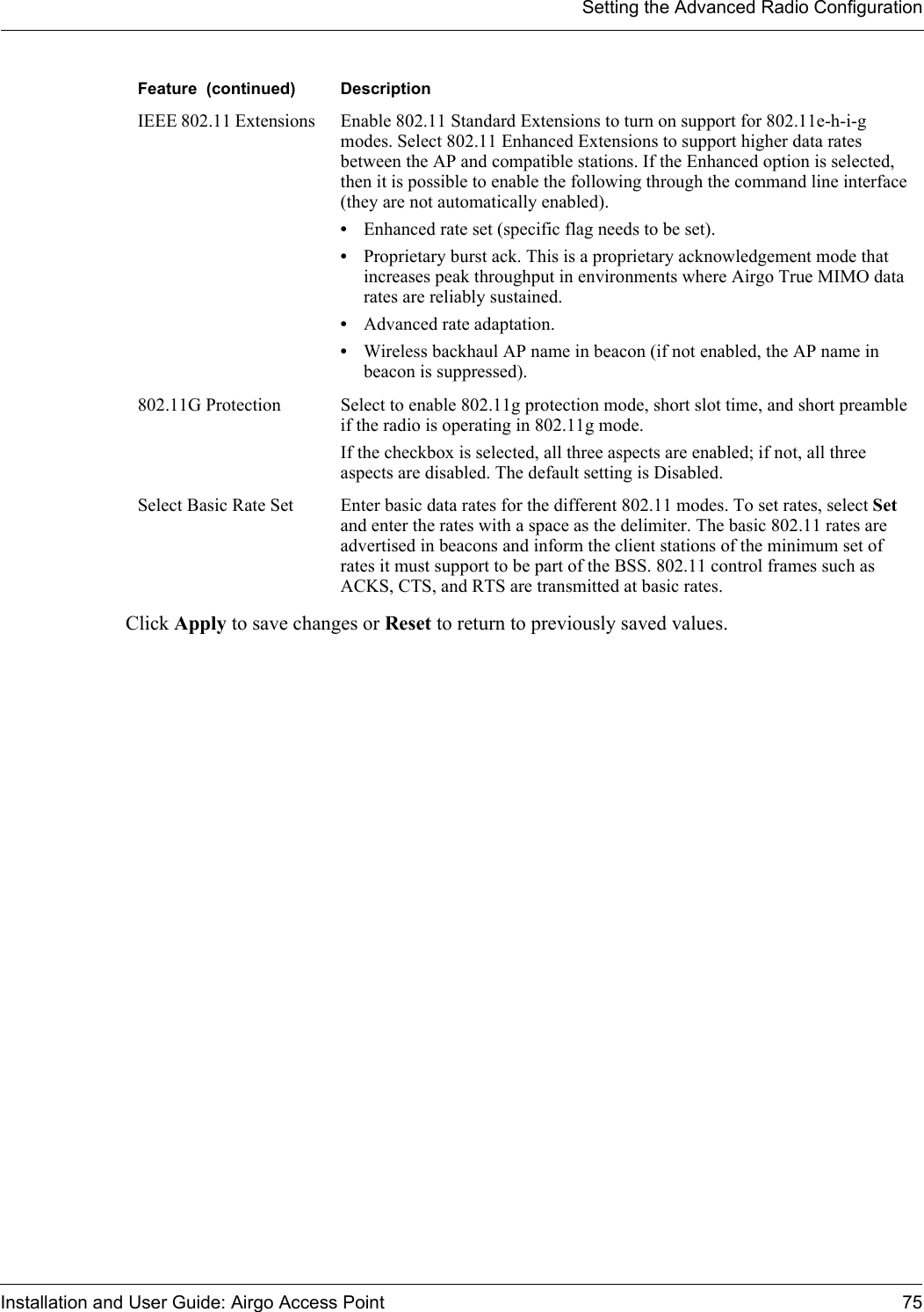 Setting the Advanced Radio ConfigurationInstallation and User Guide: Airgo Access Point 75Click Apply to save changes or Reset to return to previously saved values.IEEE 802.11 Extensions  Enable 802.11 Standard Extensions to turn on support for 802.11e-h-i-g modes. Select 802.11 Enhanced Extensions to support higher data rates between the AP and compatible stations. If the Enhanced option is selected, then it is possible to enable the following through the command line interface (they are not automatically enabled). •Enhanced rate set (specific flag needs to be set).•Proprietary burst ack. This is a proprietary acknowledgement mode that increases peak throughput in environments where Airgo True MIMO data rates are reliably sustained.•Advanced rate adaptation. •Wireless backhaul AP name in beacon (if not enabled, the AP name in beacon is suppressed).802.11G Protection Select to enable 802.11g protection mode, short slot time, and short preamble if the radio is operating in 802.11g mode. If the checkbox is selected, all three aspects are enabled; if not, all three aspects are disabled. The default setting is Disabled.Select Basic Rate Set Enter basic data rates for the different 802.11 modes. To set rates, select Set and enter the rates with a space as the delimiter. The basic 802.11 rates are advertised in beacons and inform the client stations of the minimum set of rates it must support to be part of the BSS. 802.11 control frames such as ACKS, CTS, and RTS are transmitted at basic rates.Feature  (continued) Description