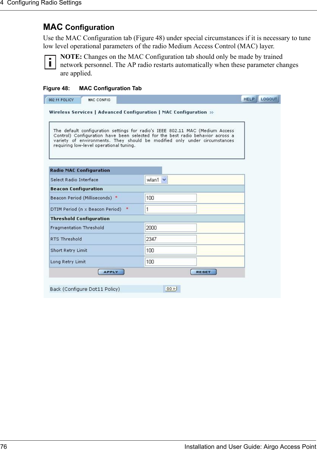 4 Configuring Radio Settings76 Installation and User Guide: Airgo Access PointMAC Configuration Use the MAC Configuration tab (Figure 48) under special circumstances if it is necessary to tune low level operational parameters of the radio Medium Access Control (MAC) layer. Figure 48: MAC Configuration TabNOTE: Changes on the MAC Configuration tab should only be made by trained network personnel. The AP radio restarts automatically when these parameter changes are applied.