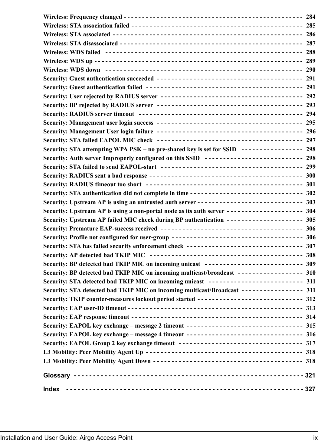 Installation and User Guide: Airgo Access Point ixWireless: Frequency changed - - - - - - - - - - - - - - - - - - - - - - - - - - - - - - - - - - - - - - - - - - - - - - - - -  284Wireless: STA association failed - - - - - - - - - - - - - - - - - - - - - - - - - - - - - - - - - - - - - - - - - - - - - - -  285Wireless: STA associated - - - - - - - - - - - - - - - - - - - - - - - - - - - - - - - - - - - - - - - - - - - - - - - - - - - - 286Wireless: STA disassociated - - - - - - - - - - - - - - - - - - - - - - - - - - - - - - - - - - - - - - - - - - - - - - - - - -  287Wireless: WDS failed  - - - - - - - - - - - - - - - - - - - - - - - - - - - - - - - - - - - - - - - - - - - - - - - - - - - - - - 288Wireless: WDS up - - - - - - - - - - - - - - - - - - - - - - - - - - - - - - - - - - - - - - - - - - - - - - - - - - - - - - - - -  289Wireless: WDS down  - - - - - - - - - - - - - - - - - - - - - - - - - - - - - - - - - - - - - - - - - - - - - - - - - - - - - -  290Security: Guest authentication succeeded - - - - - - - - - - - - - - - - - - - - - - - - - - - - - - - - - - - - - - - -  291Security: Guest authentication failed  - - - - - - - - - - - - - - - - - - - - - - - - - - - - - - - - - - - - - - - - - - -  291Security: User rejected by RADIUS server  - - - - - - - - - - - - - - - - - - - - - - - - - - - - - - - - - - - - - - -  292Security: BP rejected by RADIUS server  - - - - - - - - - - - - - - - - - - - - - - - - - - - - - - - - - - - - - - - -  293Security: RADIUS server timeout  - - - - - - - - - - - - - - - - - - - - - - - - - - - - - - - - - - - - - - - - - - - - -  294Security: Management user login success  - - - - - - - - - - - - - - - - - - - - - - - - - - - - - - - - - - - - - - - -  295Security: Management User login failure  - - - - - - - - - - - - - - - - - - - - - - - - - - - - - - - - - - - - - - - -  296Security: STA failed EAPOL MIC check  - - - - - - - - - - - - - - - - - - - - - - - - - - - - - - - - - - - - - - - -  297Security: STA attempting WPA PSK – no pre-shared key is set for SSID  - - - - - - - - - - - - - - - - -  298Security: Auth server Improperly configured on this SSID  - - - - - - - - - - - - - - - - - - - - - - - - - - -  298Security: STA failed to send EAPOL-start  - - - - - - - - - - - - - - - - - - - - - - - - - - - - - - - - - - - - - - -  299Security: RADIUS sent a bad response - - - - - - - - - - - - - - - - - - - - - - - - - - - - - - - - - - - - - - - - - -  300Security: RADIUS timeout too short  - - - - - - - - - - - - - - - - - - - - - - - - - - - - - - - - - - - - - - - - - - -  301Security: STA authentication did not complete in time - - - - - - - - - - - - - - - - - - - - - - - - - - - - - - -  302Security: Upstream AP is using an untrusted auth server - - - - - - - - - - - - - - - - - - - - - - - - - - - - -  303Security: Upstream AP is using a non-portal node as its auth server - - - - - - - - - - - - - - - - - - - - -  304Security: Upstream AP failed MIC check during BP authentication - - - - - - - - - - - - - - - - - - - - -  305Security: Premature EAP-success received  - - - - - - - - - - - - - - - - - - - - - - - - - - - - - - - - - - - - - - -  306Security: Profile not configured for user-group - - - - - - - - - - - - - - - - - - - - - - - - - - - - - - - - - - - -  306Security: STA has failed security enforcement check - - - - - - - - - - - - - - - - - - - - - - - - - - - - - - - -  307Security: AP detected bad TKIP MIC  - - - - - - - - - - - - - - - - - - - - - - - - - - - - - - - - - - - - - - - - - -  308Security: BP detected bad TKIP MIC on incoming unicast  - - - - - - - - - - - - - - - - - - - - - - - - - - -  309Security: BP detected bad TKIP MIC on incoming multicast/broadcast  - - - - - - - - - - - - - - - - - -  310Security: STA detected bad TKIP MIC on incoming unicast  - - - - - - - - - - - - - - - - - - - - - - - - - -  311Security: STA detected bad TKIP MIC on incoming multicast/Broadcast  - - - - - - - - - - - - - - - - -  311Security: TKIP counter-measures lockout period started - - - - - - - - - - - - - - - - - - - - - - - - - - - - -  312Security: EAP user-ID timeout - - - - - - - - - - - - - - - - - - - - - - - - - - - - - - - - - - - - - - - - - - - - - - - -  313Security: EAP response timeout - - - - - - - - - - - - - - - - - - - - - - - - - - - - - - - - - - - - - - - - - - - - - - -  314Security: EAPOL key exchange – message 2 timeout - - - - - - - - - - - - - - - - - - - - - - - - - - - - - - - -  315Security: EAPOL key exchange – message 4 timeout - - - - - - - - - - - - - - - - - - - - - - - - - - - - - - - -  316Security: EAPOL Group 2 key exchange timeout  - - - - - - - - - - - - - - - - - - - - - - - - - - - - - - - - - -  317L3 Mobility: Peer Mobility Agent Up - - - - - - - - - - - - - - - - - - - - - - - - - - - - - - - - - - - - - - - - - - -  318L3 Mobility: Peer Mobility Agent Down - - - - - - - - - - - - - - - - - - - - - - - - - - - - - - - - - - - - - - - - -  318Glossary - - - - - - - - - - - - - - - - - - - - - - - - - - - - - - - - - - - - - - - - - - - - - - - - - - - - - - - - - - - - 321Index  - - - - - - - - - - - - - - - - - - - - - - - - - - - - - - - - - - - - - - - - - - - - - - - - - - - - - - - - - - - - - - 327