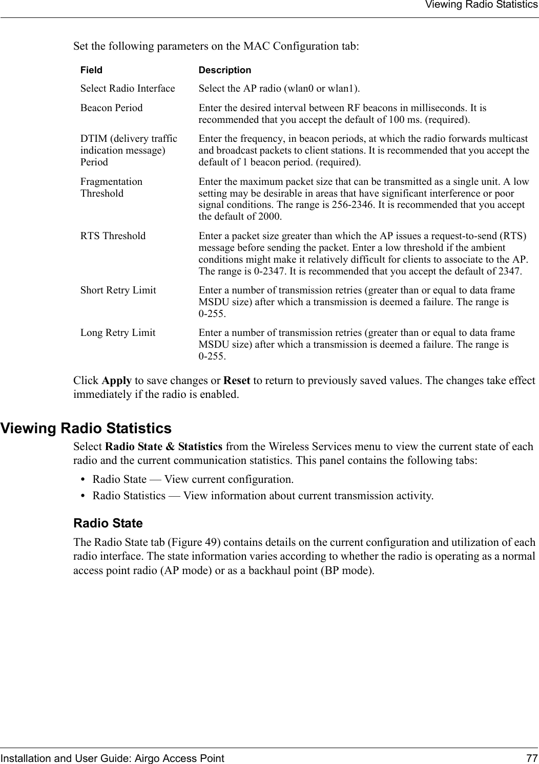 Viewing Radio StatisticsInstallation and User Guide: Airgo Access Point 77Set the following parameters on the MAC Configuration tab:Click Apply to save changes or Reset to return to previously saved values. The changes take effect immediately if the radio is enabled.Viewing Radio StatisticsSelect Radio State &amp; Statistics from the Wireless Services menu to view the current state of each radio and the current communication statistics. This panel contains the following tabs:•Radio State — View current configuration.•Radio Statistics — View information about current transmission activity.Radio State The Radio State tab (Figure 49) contains details on the current configuration and utilization of each radio interface. The state information varies according to whether the radio is operating as a normal access point radio (AP mode) or as a backhaul point (BP mode).Field DescriptionSelect Radio Interface Select the AP radio (wlan0 or wlan1).Beacon Period Enter the desired interval between RF beacons in milliseconds. It is recommended that you accept the default of 100 ms. (required).DTIM (delivery traffic indication message) PeriodEnter the frequency, in beacon periods, at which the radio forwards multicast and broadcast packets to client stations. It is recommended that you accept the default of 1 beacon period. (required).Fragmentation ThresholdEnter the maximum packet size that can be transmitted as a single unit. A low setting may be desirable in areas that have significant interference or poor signal conditions. The range is 256-2346. It is recommended that you accept the default of 2000.RTS Threshold Enter a packet size greater than which the AP issues a request-to-send (RTS) message before sending the packet. Enter a low threshold if the ambient conditions might make it relatively difficult for clients to associate to the AP. The range is 0-2347. It is recommended that you accept the default of 2347.Short Retry Limit Enter a number of transmission retries (greater than or equal to data frame MSDU size) after which a transmission is deemed a failure. The range is 0-255.Long Retry Limit Enter a number of transmission retries (greater than or equal to data frame MSDU size) after which a transmission is deemed a failure. The range is 0-255.