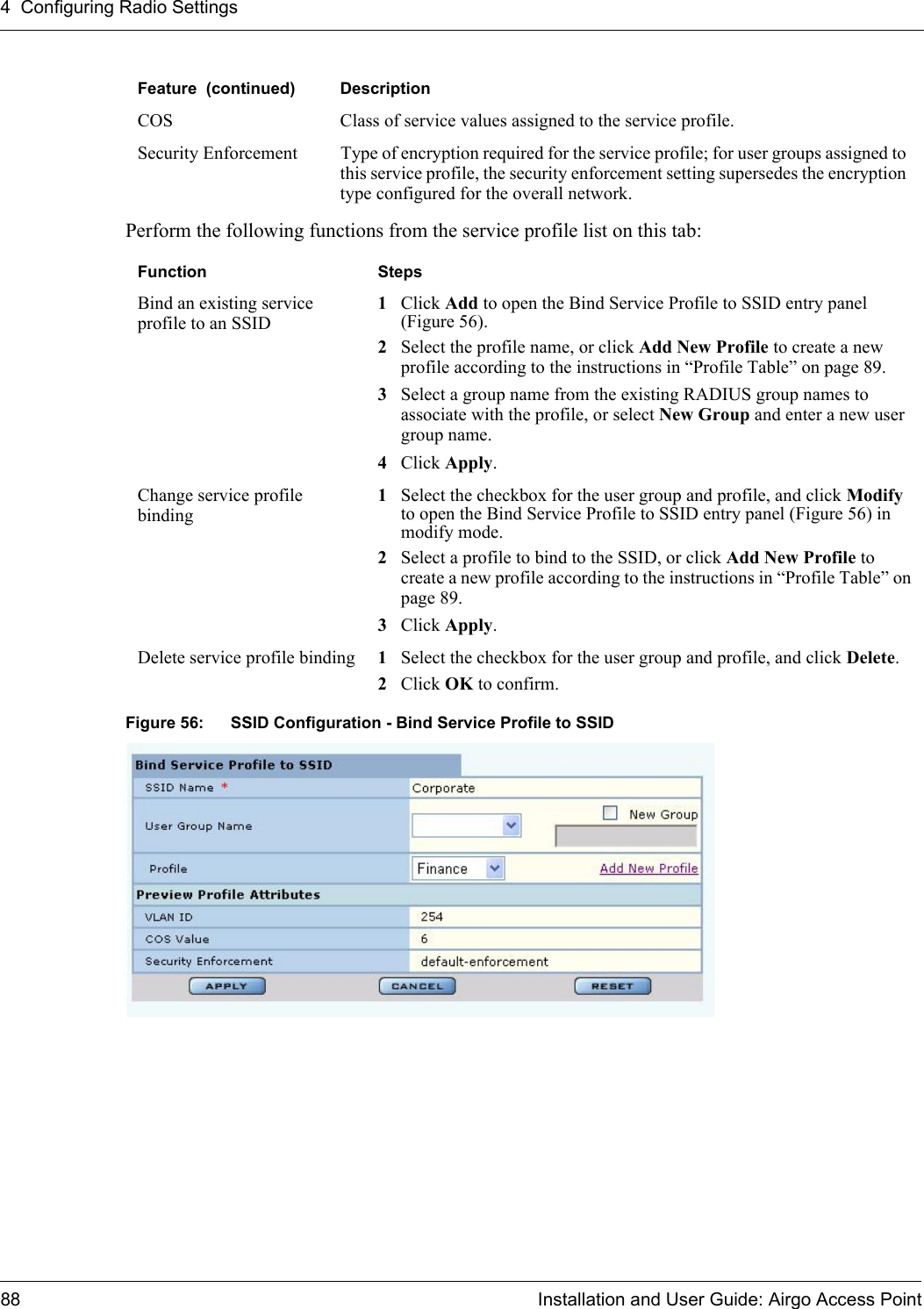 4 Configuring Radio Settings88 Installation and User Guide: Airgo Access PointPerform the following functions from the service profile list on this tab:Figure 56: SSID Configuration - Bind Service Profile to SSIDCOS Class of service values assigned to the service profile.Security Enforcement Type of encryption required for the service profile; for user groups assigned to this service profile, the security enforcement setting supersedes the encryption type configured for the overall network.Function StepsBind an existing service profile to an SSID1Click Add to open the Bind Service Profile to SSID entry panel (Figure 56). 2Select the profile name, or click Add New Profile to create a new profile according to the instructions in “Profile Table” on page 89.3Select a group name from the existing RADIUS group names to associate with the profile, or select New Group and enter a new user group name.4Click Apply.Change service profile binding1Select the checkbox for the user group and profile, and click Modify to open the Bind Service Profile to SSID entry panel (Figure 56) in modify mode.2Select a profile to bind to the SSID, or click Add New Profile to create a new profile according to the instructions in “Profile Table” on page 89.3Click Apply.Delete service profile binding 1Select the checkbox for the user group and profile, and click Delete.2Click OK to confirm.Feature  (continued) Description