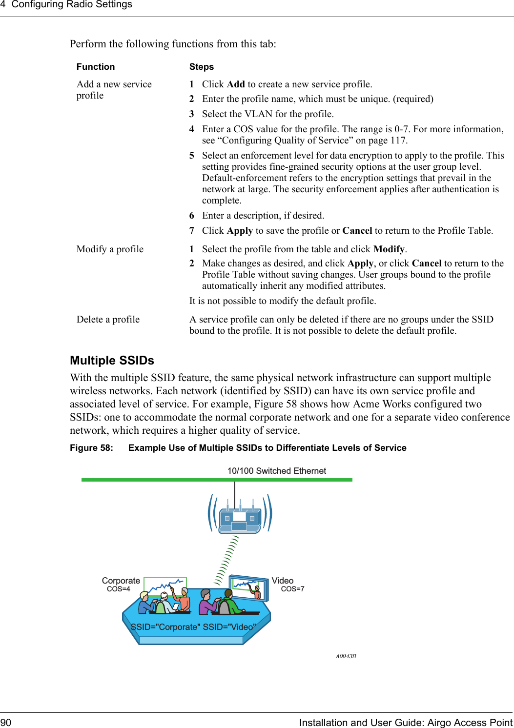 4 Configuring Radio Settings90 Installation and User Guide: Airgo Access PointPerform the following functions from this tab:Multiple SSIDsWith the multiple SSID feature, the same physical network infrastructure can support multiple wireless networks. Each network (identified by SSID) can have its own service profile and associated level of service. For example, Figure 58 shows how Acme Works configured two SSIDs: one to accommodate the normal corporate network and one for a separate video conference network, which requires a higher quality of service. Figure 58: Example Use of Multiple SSIDs to Differentiate Levels of ServiceFunction StepsAdd a new service profile1Click Add to create a new service profile.2Enter the profile name, which must be unique. (required)3Select the VLAN for the profile.4Enter a COS value for the profile. The range is 0-7. For more information, see “Configuring Quality of Service” on page 117.5Select an enforcement level for data encryption to apply to the profile. This setting provides fine-grained security options at the user group level. Default-enforcement refers to the encryption settings that prevail in the network at large. The security enforcement applies after authentication is complete.6Enter a description, if desired.7Click Apply to save the profile or Cancel to return to the Profile Table.Modify a profile 1Select the profile from the table and click Modify. 2Make changes as desired, and click Apply, or click Cancel to return to the Profile Table without saving changes. User groups bound to the profile automatically inherit any modified attributes.It is not possible to modify the default profile.Delete a profile A service profile can only be deleted if there are no groups under the SSID bound to the profile. It is not possible to delete the default profile.A0043BSSID=&quot;Corporate&quot; SSID=&quot;Video&quot;10/100 Switched EthernetCorporate VideoCOS=7COS=4