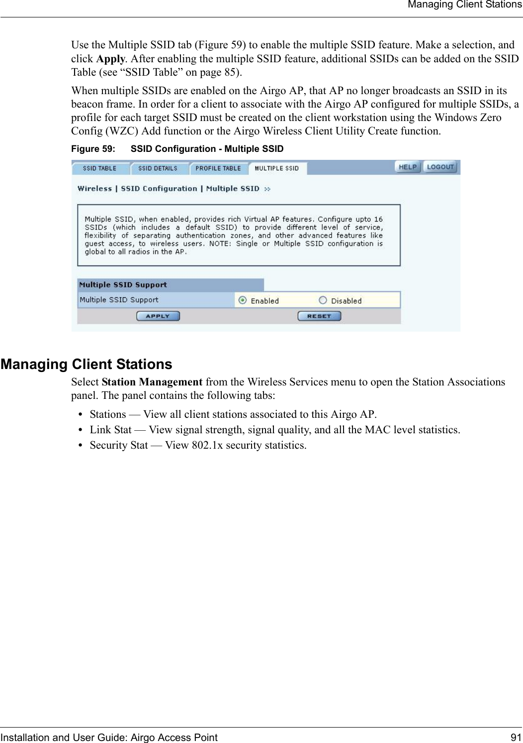 Managing Client StationsInstallation and User Guide: Airgo Access Point 91Use the Multiple SSID tab (Figure 59) to enable the multiple SSID feature. Make a selection, and click Apply. After enabling the multiple SSID feature, additional SSIDs can be added on the SSID Table (see “SSID Table” on page 85).When multiple SSIDs are enabled on the Airgo AP, that AP no longer broadcasts an SSID in its beacon frame. In order for a client to associate with the Airgo AP configured for multiple SSIDs, a profile for each target SSID must be created on the client workstation using the Windows Zero Config (WZC) Add function or the Airgo Wireless Client Utility Create function. Figure 59: SSID Configuration - Multiple SSIDManaging Client Stations Select Station Management from the Wireless Services menu to open the Station Associations panel. The panel contains the following tabs:•Stations — View all client stations associated to this Airgo AP.•Link Stat — View signal strength, signal quality, and all the MAC level statistics.•Security Stat — View 802.1x security statistics.