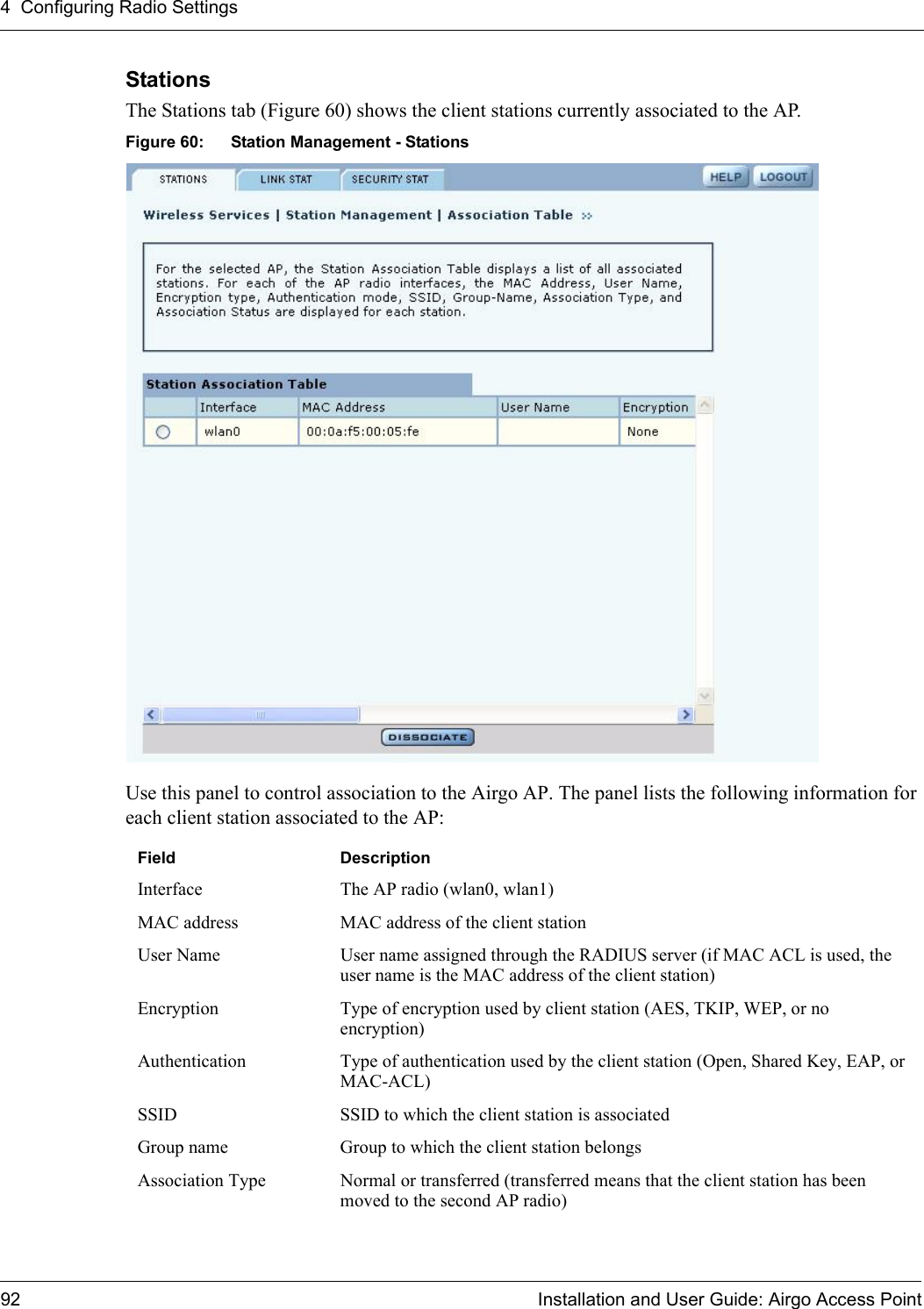 4 Configuring Radio Settings92 Installation and User Guide: Airgo Access PointStations The Stations tab (Figure 60) shows the client stations currently associated to the AP.Figure 60: Station Management - StationsUse this panel to control association to the Airgo AP. The panel lists the following information for each client station associated to the AP:Field DescriptionInterface The AP radio (wlan0, wlan1)MAC address MAC address of the client stationUser Name User name assigned through the RADIUS server (if MAC ACL is used, the user name is the MAC address of the client station)Encryption Type of encryption used by client station (AES, TKIP, WEP, or no encryption)Authentication Type of authentication used by the client station (Open, Shared Key, EAP, or MAC-ACL)SSID SSID to which the client station is associatedGroup name Group to which the client station belongsAssociation Type Normal or transferred (transferred means that the client station has been moved to the second AP radio)