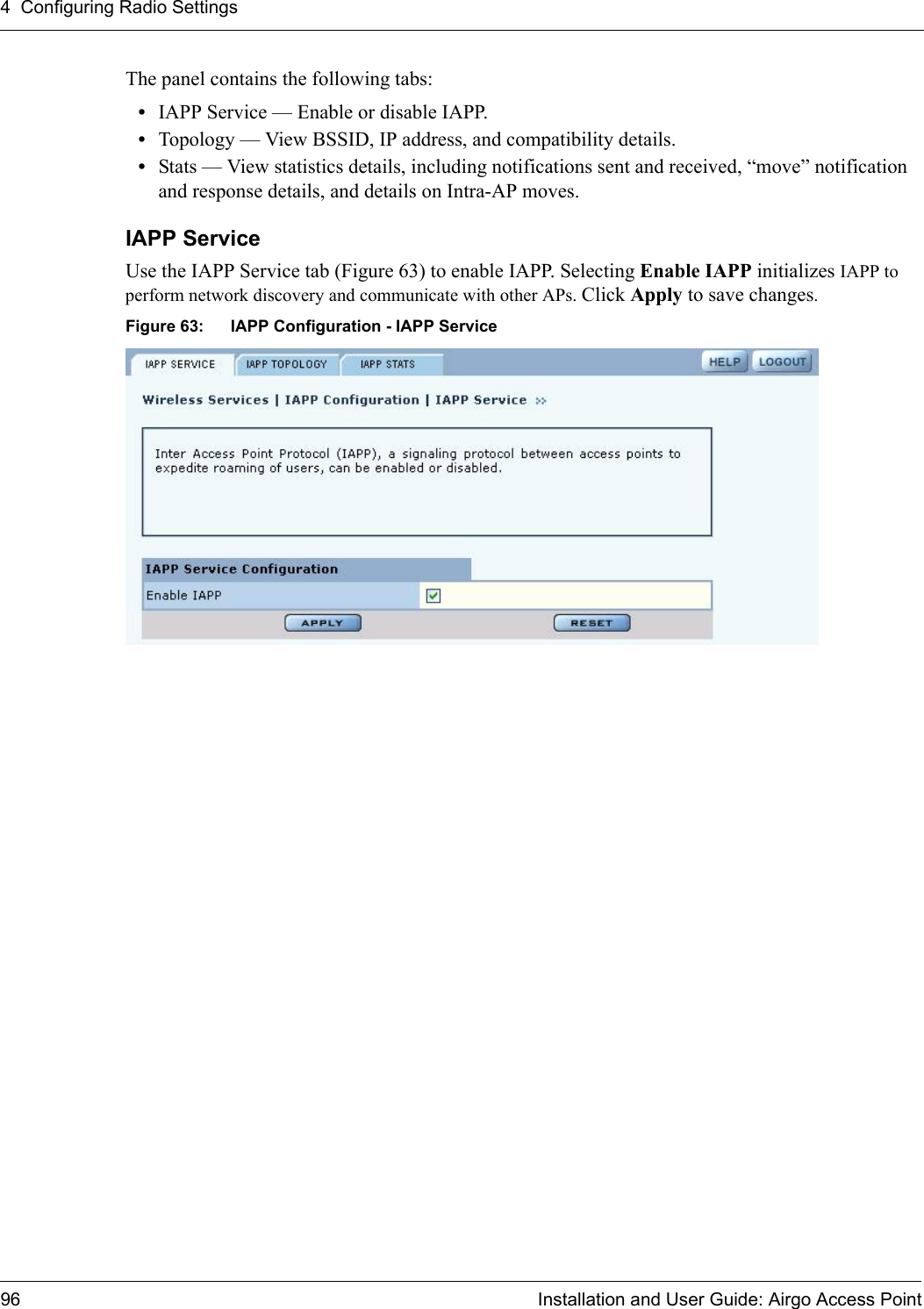 4 Configuring Radio Settings96 Installation and User Guide: Airgo Access PointThe panel contains the following tabs:•IAPP Service — Enable or disable IAPP.•Topology — View BSSID, IP address, and compatibility details.•Stats — View statistics details, including notifications sent and received, “move” notification and response details, and details on Intra-AP moves.IAPP Service Use the IAPP Service tab (Figure 63) to enable IAPP. Selecting Enable IAPP initializes IAPP to perform network discovery and communicate with other APs. Click Apply to save changes.Figure 63: IAPP Configuration - IAPP Service