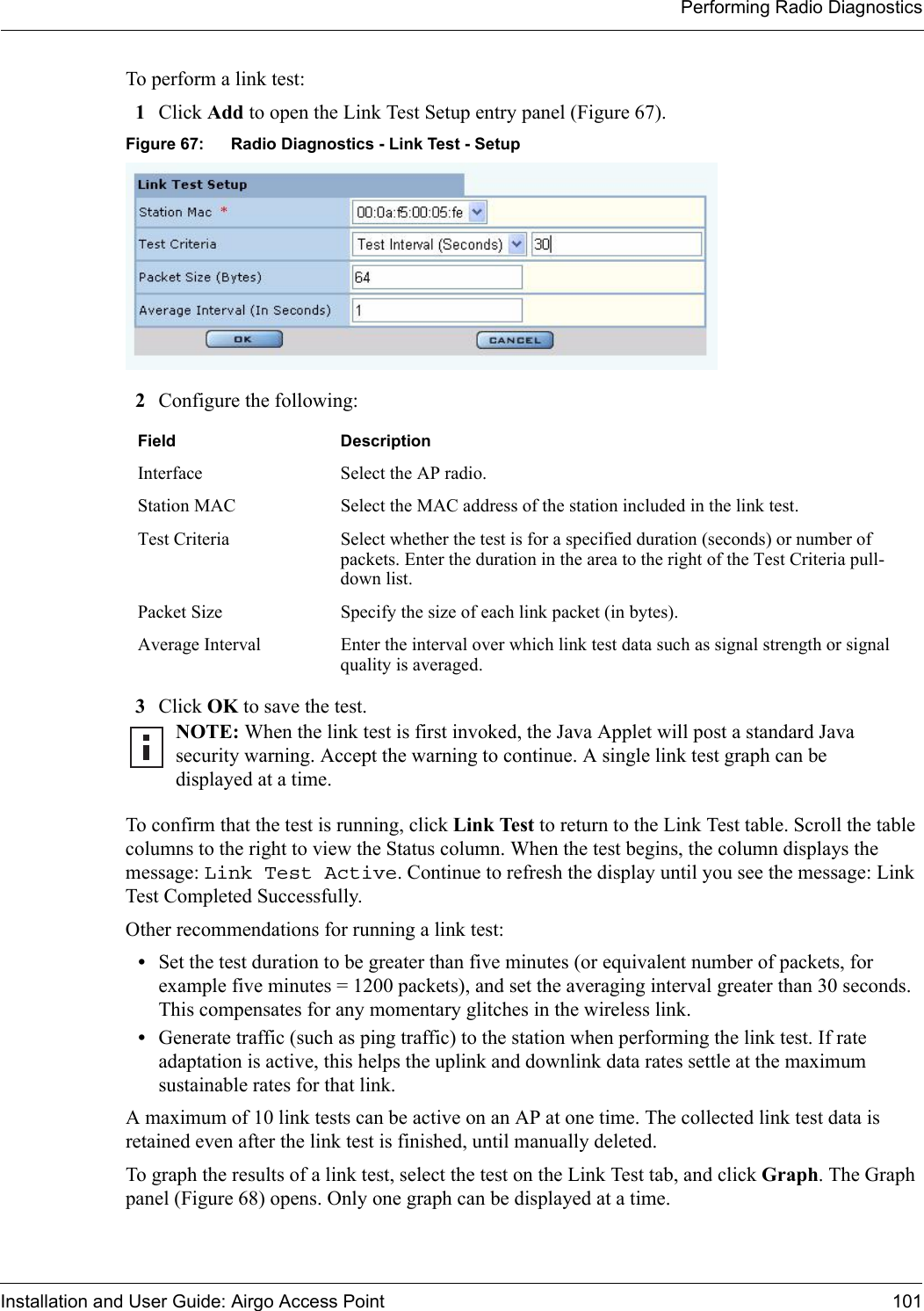 Performing Radio DiagnosticsInstallation and User Guide: Airgo Access Point 101To perform a link test:1Click Add to open the Link Test Setup entry panel (Figure 67). Figure 67: Radio Diagnostics - Link Test - Setup2Configure the following:3Click OK to save the test. To confirm that the test is running, click Link Test to return to the Link Test table. Scroll the table columns to the right to view the Status column. When the test begins, the column displays the message: Link Test Active. Continue to refresh the display until you see the message: Link Test Completed Successfully. Other recommendations for running a link test:•Set the test duration to be greater than five minutes (or equivalent number of packets, for example five minutes = 1200 packets), and set the averaging interval greater than 30 seconds. This compensates for any momentary glitches in the wireless link.•Generate traffic (such as ping traffic) to the station when performing the link test. If rate adaptation is active, this helps the uplink and downlink data rates settle at the maximum sustainable rates for that link. A maximum of 10 link tests can be active on an AP at one time. The collected link test data is retained even after the link test is finished, until manually deleted. To graph the results of a link test, select the test on the Link Test tab, and click Graph. The Graph panel (Figure 68) opens. Only one graph can be displayed at a time.Field DescriptionInterface Select the AP radio.Station MAC  Select the MAC address of the station included in the link test.Test Criteria Select whether the test is for a specified duration (seconds) or number of packets. Enter the duration in the area to the right of the Test Criteria pull-down list.Packet Size Specify the size of each link packet (in bytes).Average Interval Enter the interval over which link test data such as signal strength or signal quality is averaged.NOTE: When the link test is first invoked, the Java Applet will post a standard Java security warning. Accept the warning to continue. A single link test graph can be displayed at a time.