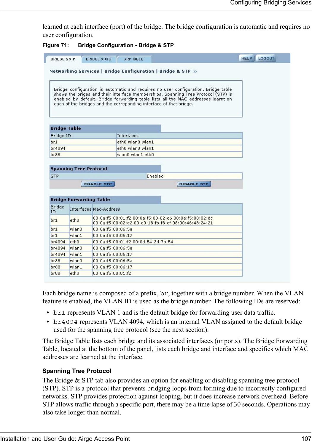 Configuring Bridging ServicesInstallation and User Guide: Airgo Access Point 107learned at each interface (port) of the bridge. The bridge configuration is automatic and requires no user configuration. Figure 71: Bridge Configuration - Bridge &amp; STPEach bridge name is composed of a prefix, br, together with a bridge number. When the VLAN feature is enabled, the VLAN ID is used as the bridge number. The following IDs are reserved:•br1 represents VLAN 1 and is the default bridge for forwarding user data traffic. •br4094 represents VLAN 4094, which is an internal VLAN assigned to the default bridge used for the spanning tree protocol (see the next section). The Bridge Table lists each bridge and its associated interfaces (or ports). The Bridge Forwarding Table, located at the bottom of the panel, lists each bridge and interface and specifies which MAC addresses are learned at the interface. Spanning Tree ProtocolThe Bridge &amp; STP tab also provides an option for enabling or disabling spanning tree protocol (STP). STP is a protocol that prevents bridging loops from forming due to incorrectly configured networks. STP provides protection against looping, but it does increase network overhead. Before STP allows traffic through a specific port, there may be a time lapse of 30 seconds. Operations may also take longer than normal.