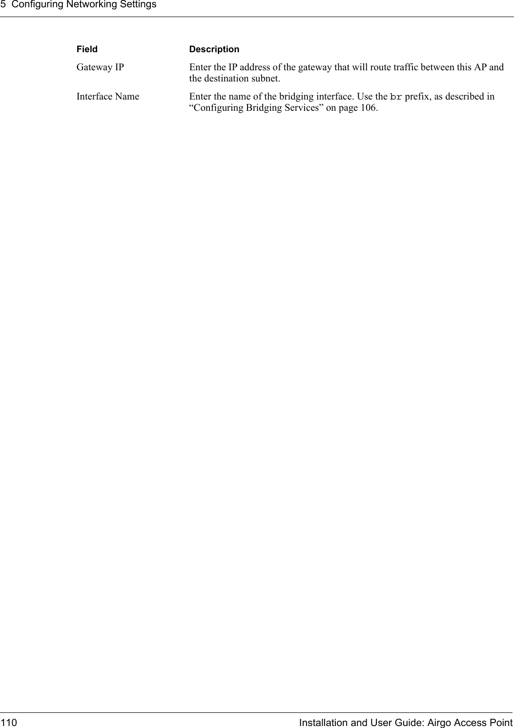 5 Configuring Networking Settings110 Installation and User Guide: Airgo Access PointGateway IP Enter the IP address of the gateway that will route traffic between this AP and the destination subnet.Interface Name Enter the name of the bridging interface. Use the br prefix, as described in “Configuring Bridging Services” on page 106.Field Description