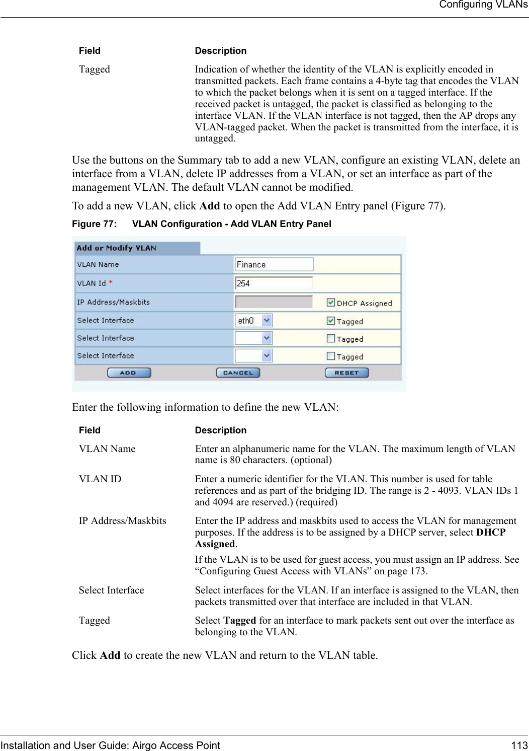 Configuring VLANsInstallation and User Guide: Airgo Access Point 113Use the buttons on the Summary tab to add a new VLAN, configure an existing VLAN, delete an interface from a VLAN, delete IP addresses from a VLAN, or set an interface as part of the management VLAN. The default VLAN cannot be modified.To add a new VLAN, click Add to open the Add VLAN Entry panel (Figure 77).Figure 77: VLAN Configuration - Add VLAN Entry PanelEnter the following information to define the new VLAN:Click Add to create the new VLAN and return to the VLAN table.Tagged Indication of whether the identity of the VLAN is explicitly encoded in transmitted packets. Each frame contains a 4-byte tag that encodes the VLAN to which the packet belongs when it is sent on a tagged interface. If the received packet is untagged, the packet is classified as belonging to the interface VLAN. If the VLAN interface is not tagged, then the AP drops any VLAN-tagged packet. When the packet is transmitted from the interface, it is untagged. Field DescriptionVLAN Name  Enter an alphanumeric name for the VLAN. The maximum length of VLAN name is 80 characters. (optional)VLAN ID Enter a numeric identifier for the VLAN. This number is used for table references and as part of the bridging ID. The range is 2 - 4093. VLAN IDs 1 and 4094 are reserved.) (required)IP Address/Maskbits Enter the IP address and maskbits used to access the VLAN for management purposes. If the address is to be assigned by a DHCP server, select DHCP Assigned.If the VLAN is to be used for guest access, you must assign an IP address. See “Configuring Guest Access with VLANs” on page 173.Select Interface  Select interfaces for the VLAN. If an interface is assigned to the VLAN, then packets transmitted over that interface are included in that VLAN. Tagged Select Tagged for an interface to mark packets sent out over the interface as belonging to the VLAN.Field Description