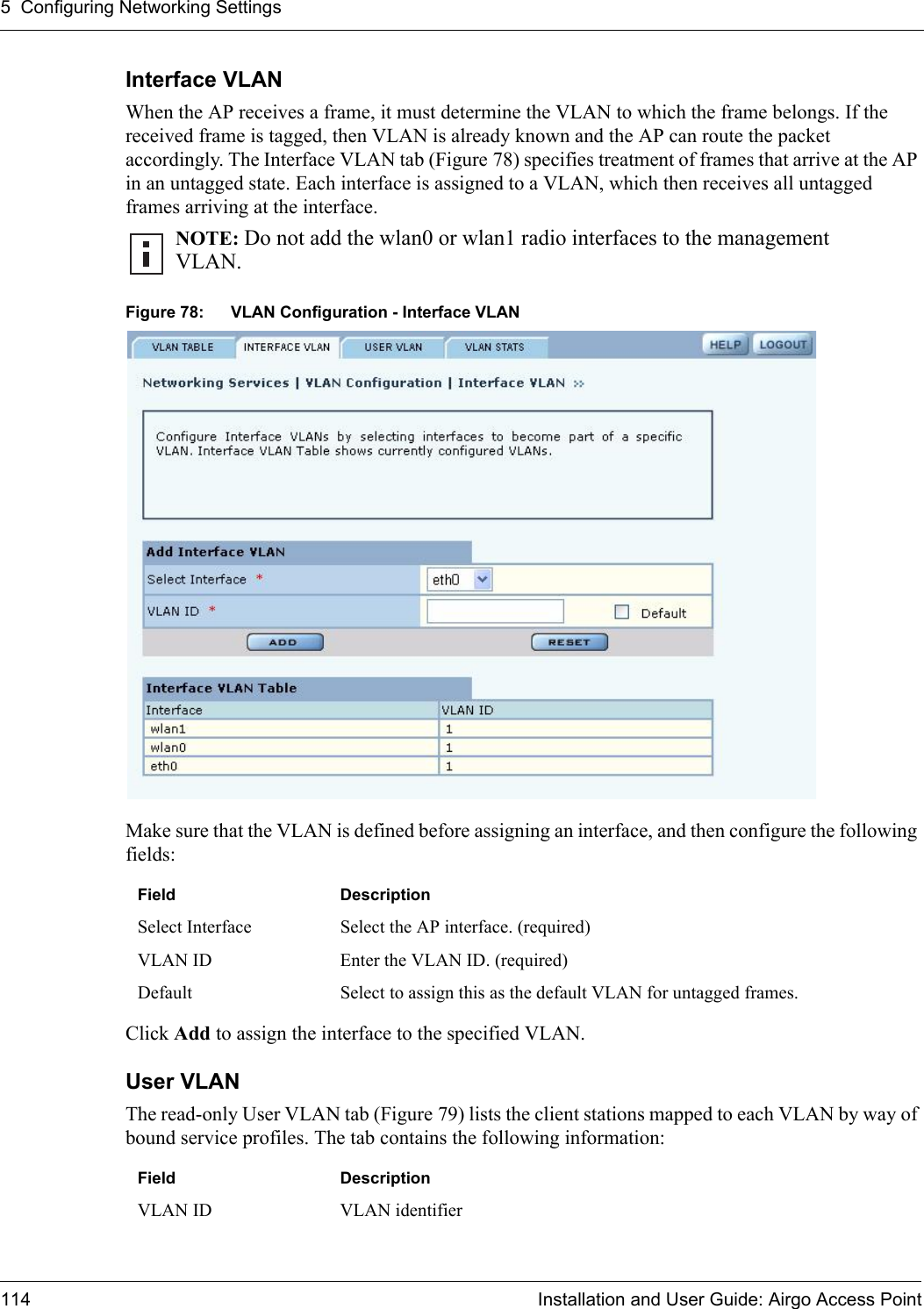 5 Configuring Networking Settings114 Installation and User Guide: Airgo Access PointInterface VLAN When the AP receives a frame, it must determine the VLAN to which the frame belongs. If the received frame is tagged, then VLAN is already known and the AP can route the packet accordingly. The Interface VLAN tab (Figure 78) specifies treatment of frames that arrive at the AP in an untagged state. Each interface is assigned to a VLAN, which then receives all untagged frames arriving at the interface. Figure 78: VLAN Configuration - Interface VLANMake sure that the VLAN is defined before assigning an interface, and then configure the following fields: Click Add to assign the interface to the specified VLAN.User VLAN The read-only User VLAN tab (Figure 79) lists the client stations mapped to each VLAN by way of bound service profiles. The tab contains the following information:NOTE: Do not add the wlan0 or wlan1 radio interfaces to the management VLAN. Field DescriptionSelect Interface Select the AP interface. (required)VLAN ID Enter the VLAN ID. (required)Default Select to assign this as the default VLAN for untagged frames.Field DescriptionVLAN ID VLAN identifier