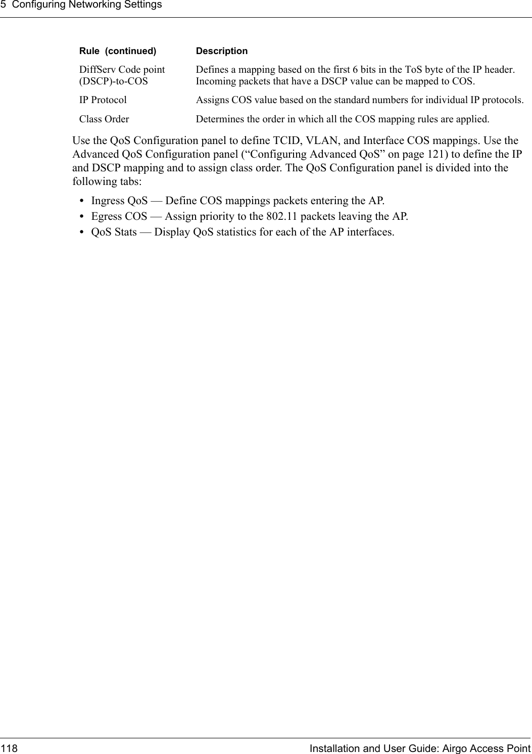 5 Configuring Networking Settings118 Installation and User Guide: Airgo Access PointUse the QoS Configuration panel to define TCID, VLAN, and Interface COS mappings. Use the Advanced QoS Configuration panel (“Configuring Advanced QoS” on page 121) to define the IP and DSCP mapping and to assign class order. The QoS Configuration panel is divided into the following tabs:•Ingress QoS — Define COS mappings packets entering the AP. •Egress COS — Assign priority to the 802.11 packets leaving the AP.•QoS Stats — Display QoS statistics for each of the AP interfaces.DiffServ Code point (DSCP)-to-COSDefines a mapping based on the first 6 bits in the ToS byte of the IP header. Incoming packets that have a DSCP value can be mapped to COS.IP Protocol Assigns COS value based on the standard numbers for individual IP protocols.Class Order Determines the order in which all the COS mapping rules are applied. Rule  (continued) Description