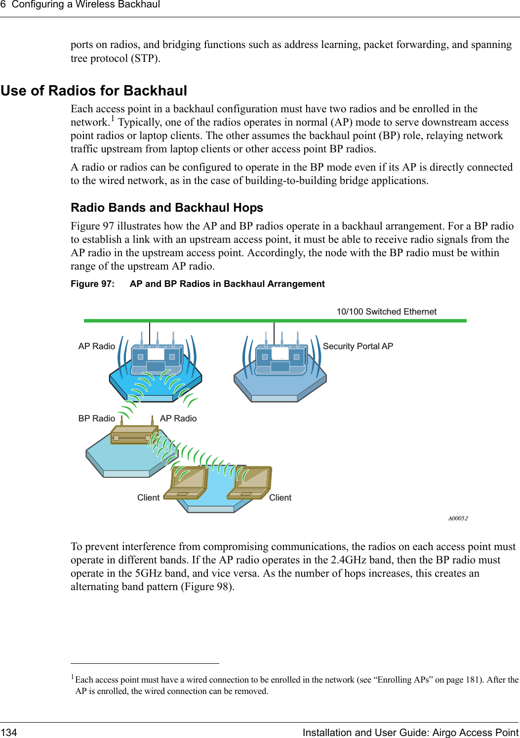 6 Configuring a Wireless Backhaul134 Installation and User Guide: Airgo Access Pointports on radios, and bridging functions such as address learning, packet forwarding, and spanning tree protocol (STP).Use of Radios for BackhaulEach access point in a backhaul configuration must have two radios and be enrolled in the network.1 Typically, one of the radios operates in normal (AP) mode to serve downstream access point radios or laptop clients. The other assumes the backhaul point (BP) role, relaying network traffic upstream from laptop clients or other access point BP radios.A radio or radios can be configured to operate in the BP mode even if its AP is directly connected to the wired network, as in the case of building-to-building bridge applications. Radio Bands and Backhaul HopsFigure 97 illustrates how the AP and BP radios operate in a backhaul arrangement. For a BP radio to establish a link with an upstream access point, it must be able to receive radio signals from the AP radio in the upstream access point. Accordingly, the node with the BP radio must be within range of the upstream AP radio. Figure 97: AP and BP Radios in Backhaul ArrangementTo prevent interference from compromising communications, the radios on each access point must operate in different bands. If the AP radio operates in the 2.4GHz band, then the BP radio must operate in the 5GHz band, and vice versa. As the number of hops increases, this creates an alternating band pattern (Figure 98).1Each access point must have a wired connection to be enrolled in the network (see “Enrolling APs” on page 181). After theAP is enrolled, the wired connection can be removed.10/100 Switched EthernetAP RadioAP RadioClient ClientBP RadioSecurity Portal APA00052