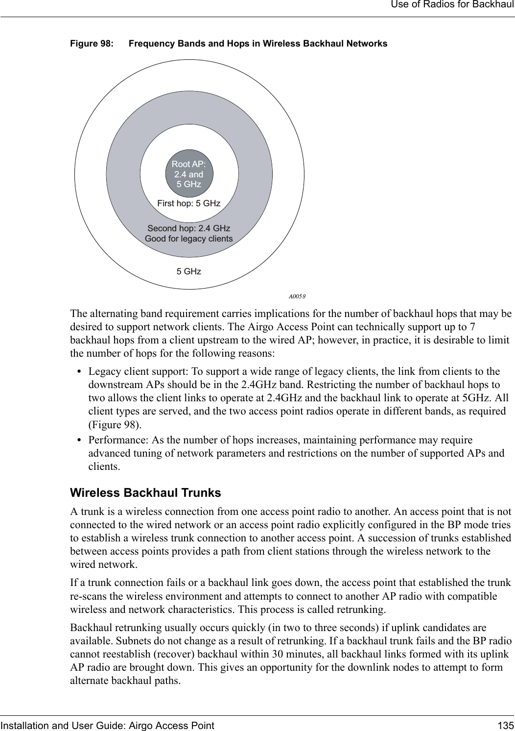 Use of Radios for BackhaulInstallation and User Guide: Airgo Access Point 135Figure 98: Frequency Bands and Hops in Wireless Backhaul NetworksThe alternating band requirement carries implications for the number of backhaul hops that may be desired to support network clients. The Airgo Access Point can technically support up to 7 backhaul hops from a client upstream to the wired AP; however, in practice, it is desirable to limit the number of hops for the following reasons:•Legacy client support: To support a wide range of legacy clients, the link from clients to the downstream APs should be in the 2.4GHz band. Restricting the number of backhaul hops to two allows the client links to operate at 2.4GHz and the backhaul link to operate at 5GHz. All client types are served, and the two access point radios operate in different bands, as required (Figure 98). •Performance: As the number of hops increases, maintaining performance may require advanced tuning of network parameters and restrictions on the number of supported APs and clients. Wireless Backhaul TrunksA trunk is a wireless connection from one access point radio to another. An access point that is not connected to the wired network or an access point radio explicitly configured in the BP mode tries to establish a wireless trunk connection to another access point. A succession of trunks established between access points provides a path from client stations through the wireless network to the wired network.If a trunk connection fails or a backhaul link goes down, the access point that established the trunk re-scans the wireless environment and attempts to connect to another AP radio with compatible wireless and network characteristics. This process is called retrunking. Backhaul retrunking usually occurs quickly (in two to three seconds) if uplink candidates are available. Subnets do not change as a result of retrunking. If a backhaul trunk fails and the BP radio cannot reestablish (recover) backhaul within 30 minutes, all backhaul links formed with its uplink AP radio are brought down. This gives an opportunity for the downlink nodes to attempt to form alternate backhaul paths.Second hop: 2.4 GHzGood for legacy clients5 GHzFirst hop: 5 GHzRoot AP:2.4 and5 GHzA0059