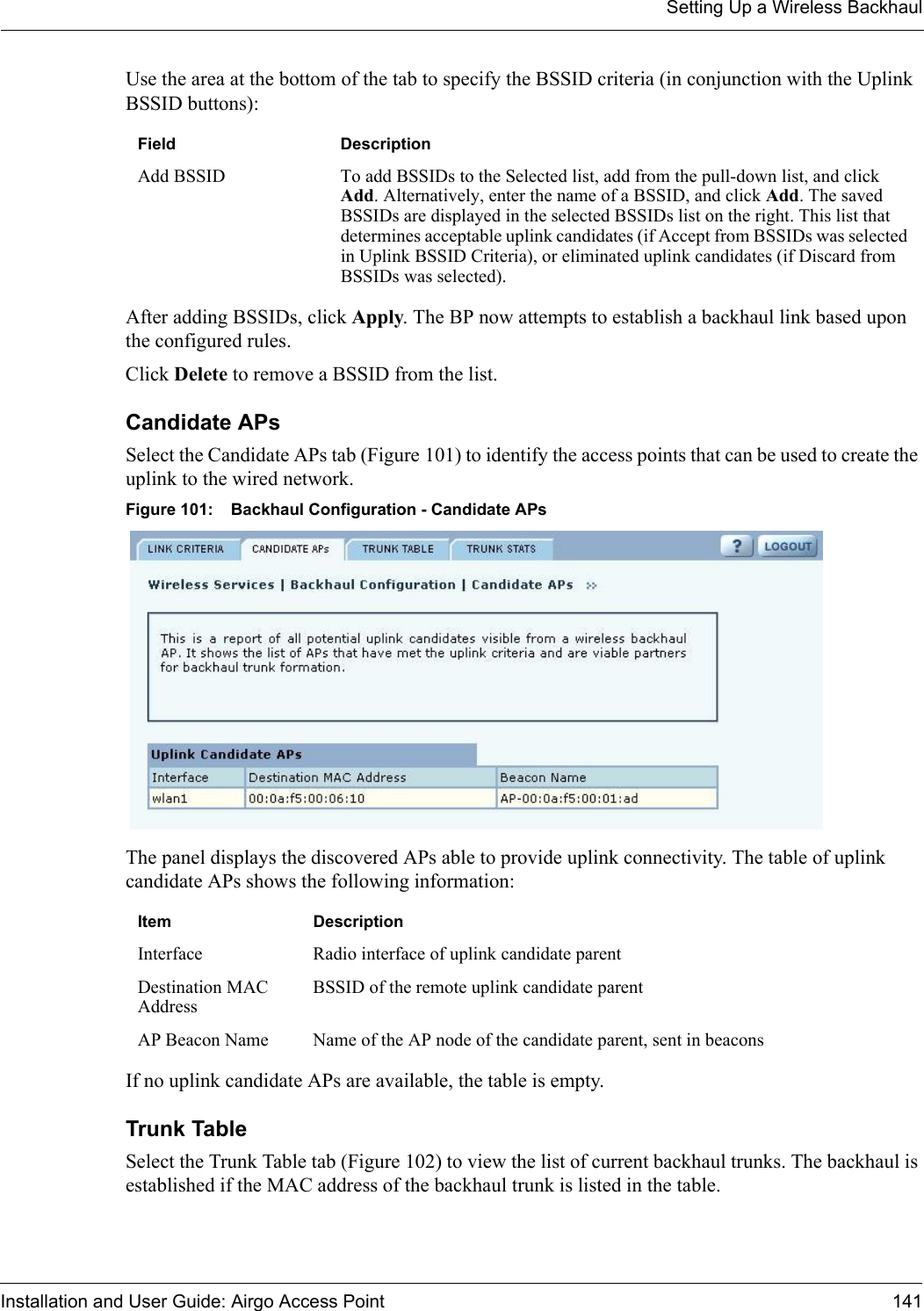 Setting Up a Wireless BackhaulInstallation and User Guide: Airgo Access Point 141Use the area at the bottom of the tab to specify the BSSID criteria (in conjunction with the Uplink BSSID buttons):After adding BSSIDs, click Apply. The BP now attempts to establish a backhaul link based upon the configured rules. Click Delete to remove a BSSID from the list.Candidate APs Select the Candidate APs tab (Figure 101) to identify the access points that can be used to create the uplink to the wired network. Figure 101: Backhaul Configuration - Candidate APsThe panel displays the discovered APs able to provide uplink connectivity. The table of uplink candidate APs shows the following information:If no uplink candidate APs are available, the table is empty.Trunk TableSelect the Trunk Table tab (Figure 102) to view the list of current backhaul trunks. The backhaul is established if the MAC address of the backhaul trunk is listed in the table.Field DescriptionAdd BSSID To add BSSIDs to the Selected list, add from the pull-down list, and click Add. Alternatively, enter the name of a BSSID, and click Add. The saved BSSIDs are displayed in the selected BSSIDs list on the right. This list that determines acceptable uplink candidates (if Accept from BSSIDs was selected in Uplink BSSID Criteria), or eliminated uplink candidates (if Discard from BSSIDs was selected). Item DescriptionInterface Radio interface of uplink candidate parentDestination MAC AddressBSSID of the remote uplink candidate parentAP Beacon Name Name of the AP node of the candidate parent, sent in beacons