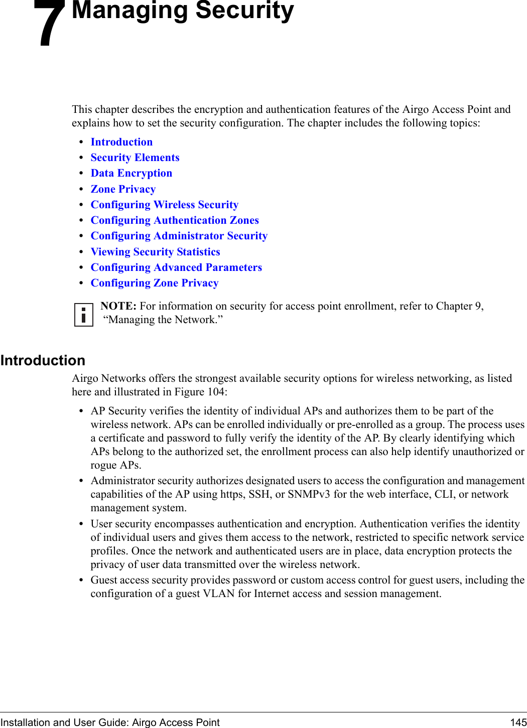 Installation and User Guide: Airgo Access Point 1457Managing SecurityThis chapter describes the encryption and authentication features of the Airgo Access Point and explains how to set the security configuration. The chapter includes the following topics:•Introduction•Security Elements•Data Encryption•Zone Privacy•Configuring Wireless Security•Configuring Authentication Zones•Configuring Administrator Security•Viewing Security Statistics•Configuring Advanced Parameters•Configuring Zone PrivacyIntroductionAirgo Networks offers the strongest available security options for wireless networking, as listed here and illustrated in Figure 104:•AP Security verifies the identity of individual APs and authorizes them to be part of the wireless network. APs can be enrolled individually or pre-enrolled as a group. The process uses a certificate and password to fully verify the identity of the AP. By clearly identifying which APs belong to the authorized set, the enrollment process can also help identify unauthorized or rogue APs. •Administrator security authorizes designated users to access the configuration and management capabilities of the AP using https, SSH, or SNMPv3 for the web interface, CLI, or network management system. •User security encompasses authentication and encryption. Authentication verifies the identity of individual users and gives them access to the network, restricted to specific network service profiles. Once the network and authenticated users are in place, data encryption protects the privacy of user data transmitted over the wireless network.•Guest access security provides password or custom access control for guest users, including the configuration of a guest VLAN for Internet access and session management.NOTE: For information on security for access point enrollment, refer to Chapter 9, “Managing the Network.”