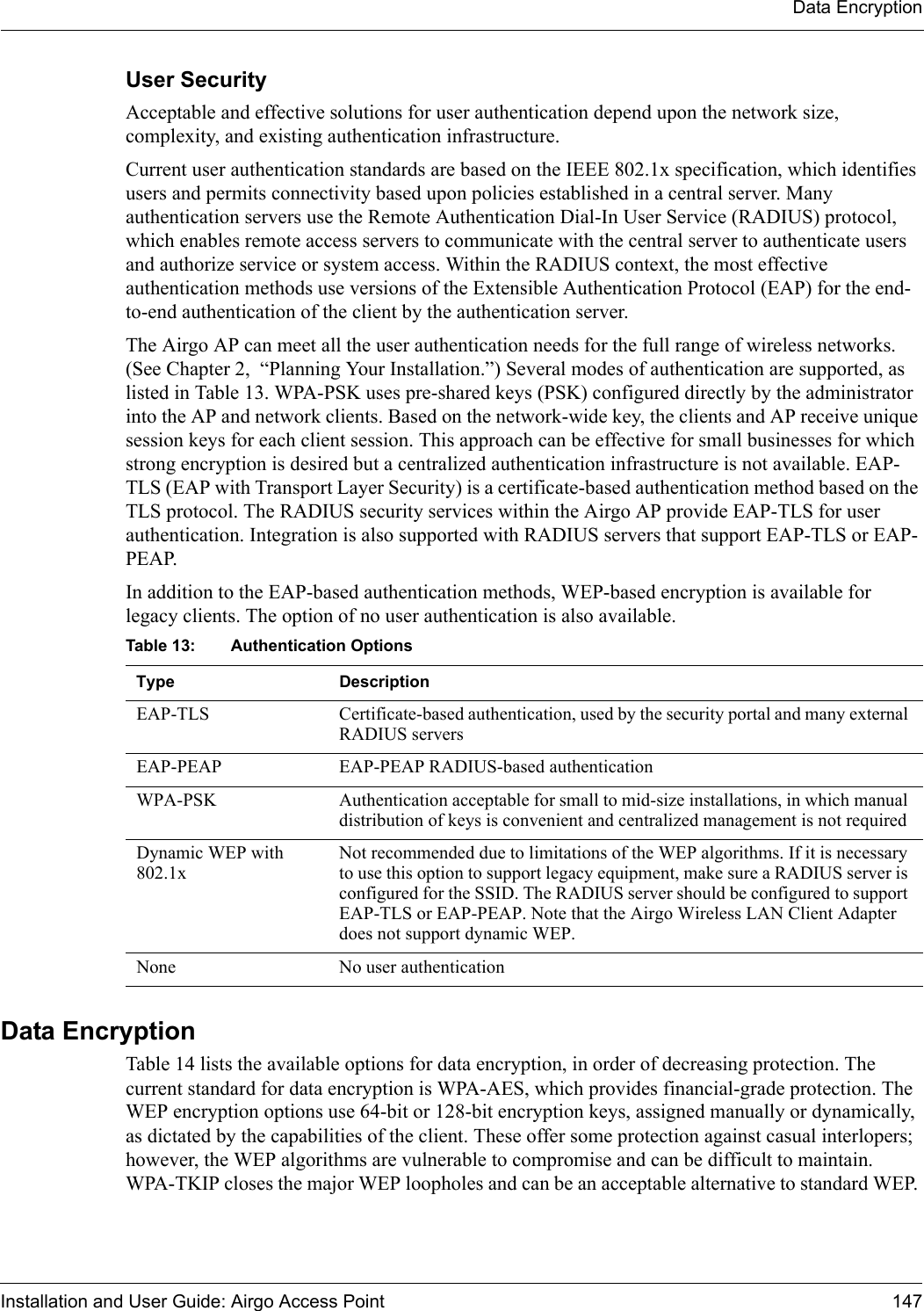 Data EncryptionInstallation and User Guide: Airgo Access Point 147User SecurityAcceptable and effective solutions for user authentication depend upon the network size, complexity, and existing authentication infrastructure. Current user authentication standards are based on the IEEE 802.1x specification, which identifies users and permits connectivity based upon policies established in a central server. Many authentication servers use the Remote Authentication Dial-In User Service (RADIUS) protocol, which enables remote access servers to communicate with the central server to authenticate users and authorize service or system access. Within the RADIUS context, the most effective authentication methods use versions of the Extensible Authentication Protocol (EAP) for the end-to-end authentication of the client by the authentication server.The Airgo AP can meet all the user authentication needs for the full range of wireless networks. (See Chapter 2,  “Planning Your Installation.”) Several modes of authentication are supported, as listed in Table 13. WPA-PSK uses pre-shared keys (PSK) configured directly by the administrator into the AP and network clients. Based on the network-wide key, the clients and AP receive unique session keys for each client session. This approach can be effective for small businesses for which strong encryption is desired but a centralized authentication infrastructure is not available. EAP-TLS (EAP with Transport Layer Security) is a certificate-based authentication method based on the TLS protocol. The RADIUS security services within the Airgo AP provide EAP-TLS for user authentication. Integration is also supported with RADIUS servers that support EAP-TLS or EAP-PEAP.In addition to the EAP-based authentication methods, WEP-based encryption is available for legacy clients. The option of no user authentication is also available.  Data EncryptionTable 14 lists the available options for data encryption, in order of decreasing protection. The current standard for data encryption is WPA-AES, which provides financial-grade protection. The WEP encryption options use 64-bit or 128-bit encryption keys, assigned manually or dynamically, as dictated by the capabilities of the client. These offer some protection against casual interlopers; however, the WEP algorithms are vulnerable to compromise and can be difficult to maintain. WPA-TKIP closes the major WEP loopholes and can be an acceptable alternative to standard WEP. Table 13: Authentication Options Type DescriptionEAP-TLS Certificate-based authentication, used by the security portal and many external RADIUS serversEAP-PEAP EAP-PEAP RADIUS-based authenticationWPA-PSK Authentication acceptable for small to mid-size installations, in which manual distribution of keys is convenient and centralized management is not requiredDynamic WEP with 802.1xNot recommended due to limitations of the WEP algorithms. If it is necessary to use this option to support legacy equipment, make sure a RADIUS server is configured for the SSID. The RADIUS server should be configured to support EAP-TLS or EAP-PEAP. Note that the Airgo Wireless LAN Client Adapter does not support dynamic WEP.None No user authentication