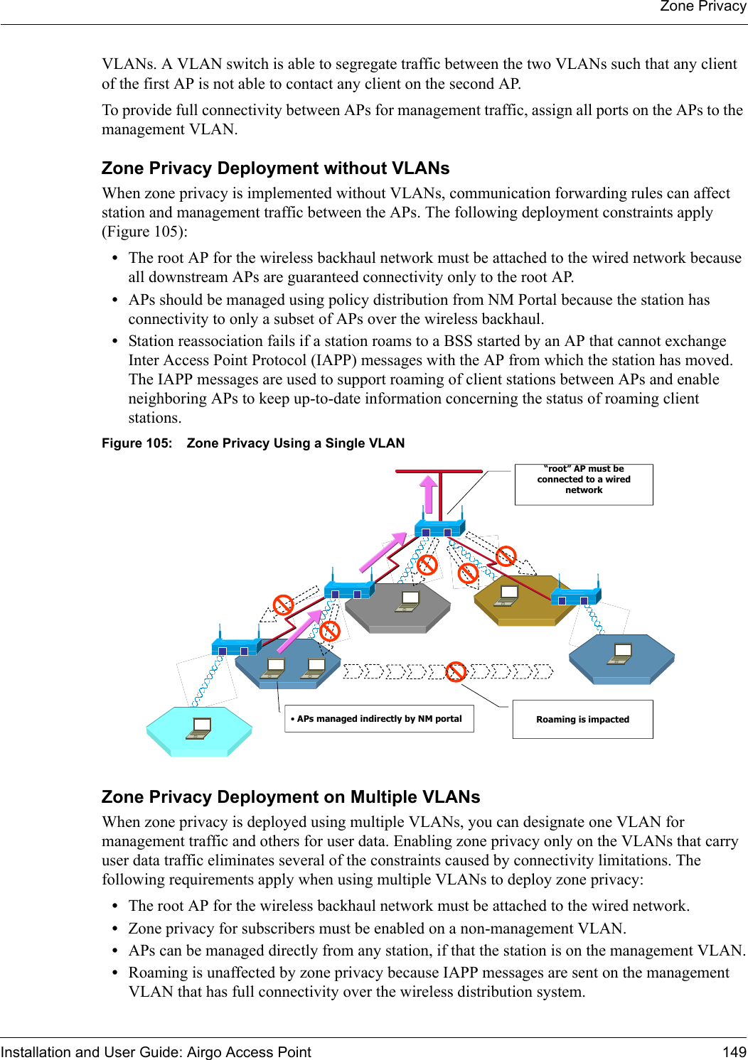 Zone PrivacyInstallation and User Guide: Airgo Access Point 149VLANs. A VLAN switch is able to segregate traffic between the two VLANs such that any client of the first AP is not able to contact any client on the second AP.To provide full connectivity between APs for management traffic, assign all ports on the APs to the management VLAN.Zone Privacy Deployment without VLANsWhen zone privacy is implemented without VLANs, communication forwarding rules can affect station and management traffic between the APs. The following deployment constraints apply (Figure 105):•The root AP for the wireless backhaul network must be attached to the wired network because all downstream APs are guaranteed connectivity only to the root AP.•APs should be managed using policy distribution from NM Portal because the station has connectivity to only a subset of APs over the wireless backhaul.•Station reassociation fails if a station roams to a BSS started by an AP that cannot exchange Inter Access Point Protocol (IAPP) messages with the AP from which the station has moved. The IAPP messages are used to support roaming of client stations between APs and enable neighboring APs to keep up-to-date information concerning the status of roaming client stations.Figure 105: Zone Privacy Using a Single VLANZone Privacy Deployment on Multiple VLANsWhen zone privacy is deployed using multiple VLANs, you can designate one VLAN for management traffic and others for user data. Enabling zone privacy only on the VLANs that carry user data traffic eliminates several of the constraints caused by connectivity limitations. The following requirements apply when using multiple VLANs to deploy zone privacy:•The root AP for the wireless backhaul network must be attached to the wired network.•Zone privacy for subscribers must be enabled on a non-management VLAN.•APs can be managed directly from any station, if that the station is on the management VLAN.•Roaming is unaffected by zone privacy because IAPP messages are sent on the management VLAN that has full connectivity over the wireless distribution system.“root” AP must be connected to a wired network•APs managed indirectly by NM portal Roaming is impacted