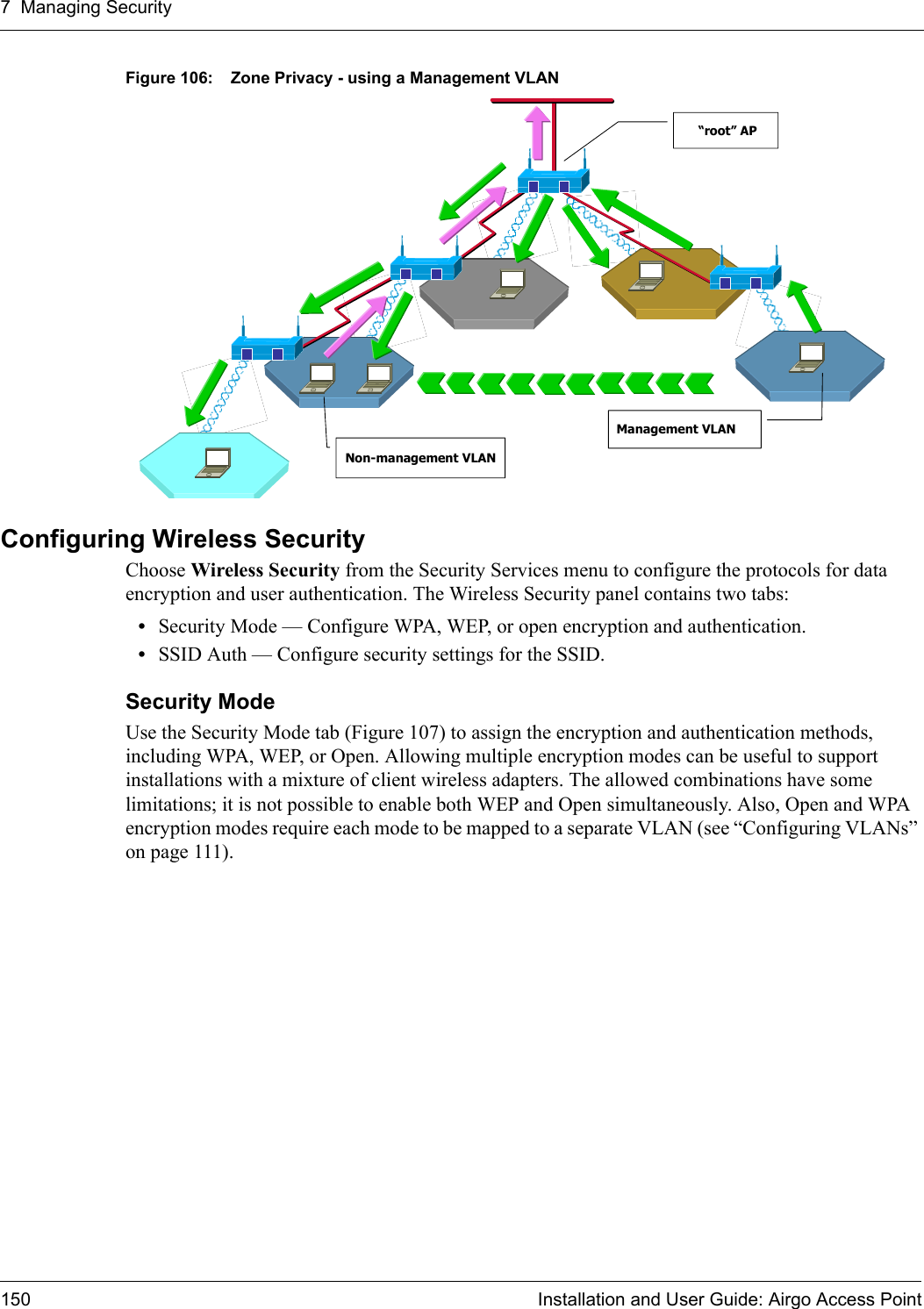 7 Managing Security150 Installation and User Guide: Airgo Access PointFigure 106: Zone Privacy - using a Management VLANConfiguring Wireless Security Choose Wireless Security from the Security Services menu to configure the protocols for data encryption and user authentication. The Wireless Security panel contains two tabs:•Security Mode — Configure WPA, WEP, or open encryption and authentication.•SSID Auth — Configure security settings for the SSID.Security Mode Use the Security Mode tab (Figure 107) to assign the encryption and authentication methods, including WPA, WEP, or Open. Allowing multiple encryption modes can be useful to support installations with a mixture of client wireless adapters. The allowed combinations have some limitations; it is not possible to enable both WEP and Open simultaneously. Also, Open and WPA encryption modes require each mode to be mapped to a separate VLAN (see “Configuring VLANs” on page 111).“root” APManagement VLANNon-management VLAN