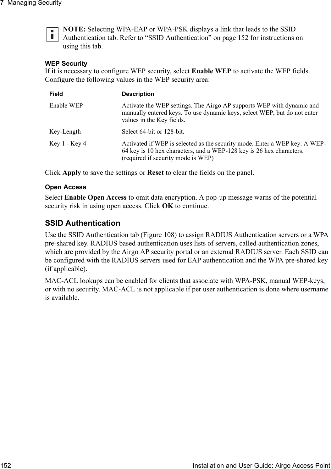 7 Managing Security152 Installation and User Guide: Airgo Access PointWEP SecurityIf it is necessary to configure WEP security, select Enable WEP to activate the WEP fields. Configure the following values in the WEP security area:Click Apply to save the settings or Reset to clear the fields on the panel.Open AccessSelect Enable Open Access to omit data encryption. A pop-up message warns of the potential security risk in using open access. Click OK to continue.SSID Authentication Use the SSID Authentication tab (Figure 108) to assign RADIUS Authentication servers or a WPA pre-shared key. RADIUS based authentication uses lists of servers, called authentication zones, which are provided by the Airgo AP security portal or an external RADIUS server. Each SSID can be configured with the RADIUS servers used for EAP authentication and the WPA pre-shared key (if applicable).MAC-ACL lookups can be enabled for clients that associate with WPA-PSK, manual WEP-keys, or with no security. MAC-ACL is not applicable if per user authentication is done where username is available.NOTE: Selecting WPA-EAP or WPA-PSK displays a link that leads to the SSID Authentication tab. Refer to “SSID Authentication” on page 152 for instructions on using this tab. Field DescriptionEnable WEP Activate the WEP settings. The Airgo AP supports WEP with dynamic and manually entered keys. To use dynamic keys, select WEP, but do not enter values in the Key fields. Key-Length Select 64-bit or 128-bit.Key 1 - Key 4 Activated if WEP is selected as the security mode. Enter a WEP key. A WEP-64 key is 10 hex characters, and a WEP-128 key is 26 hex characters. (required if security mode is WEP)