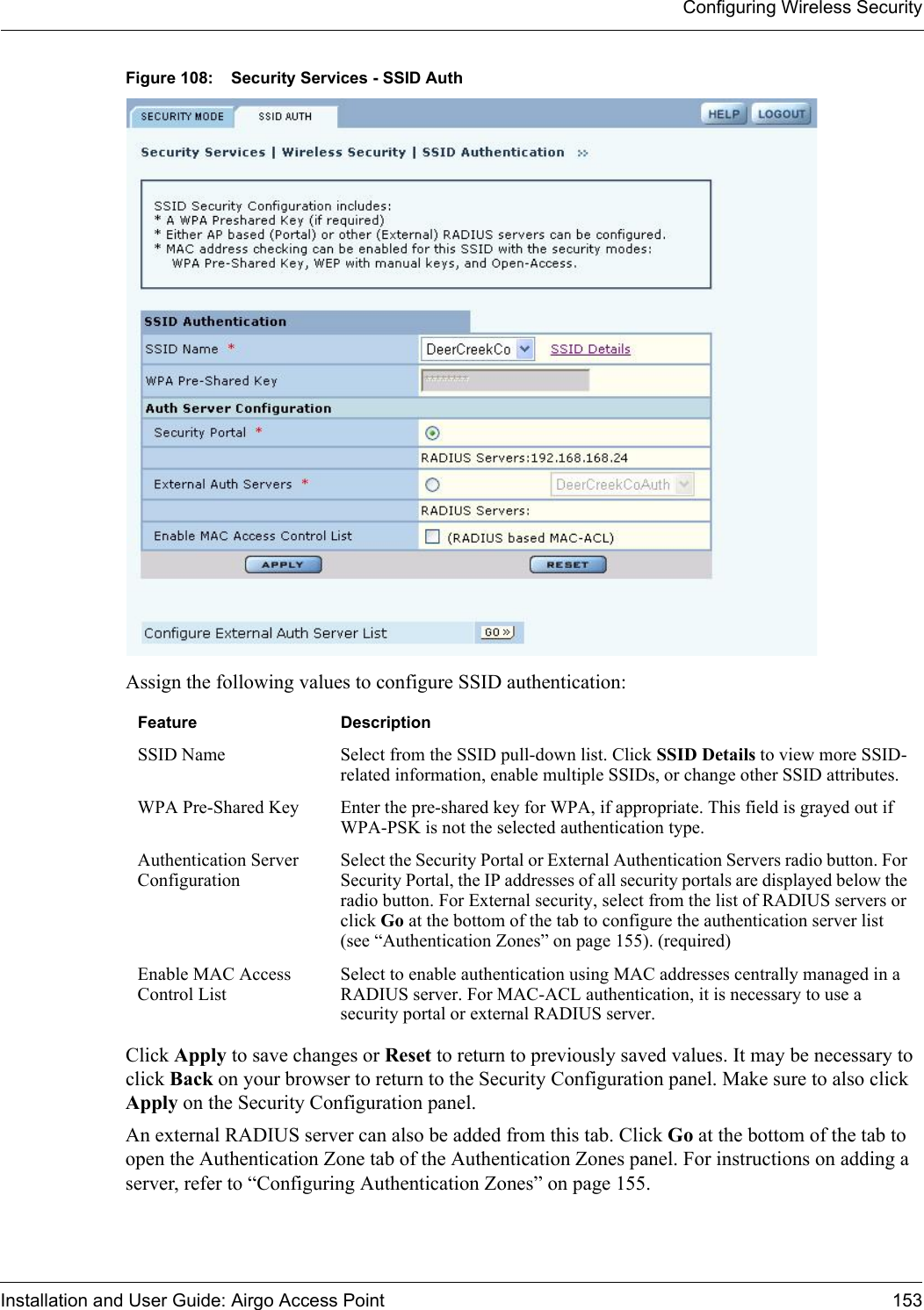 Configuring Wireless SecurityInstallation and User Guide: Airgo Access Point 153Figure 108: Security Services - SSID AuthAssign the following values to configure SSID authentication:Click Apply to save changes or Reset to return to previously saved values. It may be necessary to click Back on your browser to return to the Security Configuration panel. Make sure to also click Apply on the Security Configuration panel.An external RADIUS server can also be added from this tab. Click Go at the bottom of the tab to open the Authentication Zone tab of the Authentication Zones panel. For instructions on adding a server, refer to “Configuring Authentication Zones” on page 155.Feature DescriptionSSID Name Select from the SSID pull-down list. Click SSID Details to view more SSID-related information, enable multiple SSIDs, or change other SSID attributes.WPA Pre-Shared Key Enter the pre-shared key for WPA, if appropriate. This field is grayed out if WPA-PSK is not the selected authentication type.Authentication Server ConfigurationSelect the Security Portal or External Authentication Servers radio button. For Security Portal, the IP addresses of all security portals are displayed below the radio button. For External security, select from the list of RADIUS servers or click Go at the bottom of the tab to configure the authentication server list (see “Authentication Zones” on page 155). (required)Enable MAC Access Control ListSelect to enable authentication using MAC addresses centrally managed in a RADIUS server. For MAC-ACL authentication, it is necessary to use a security portal or external RADIUS server.